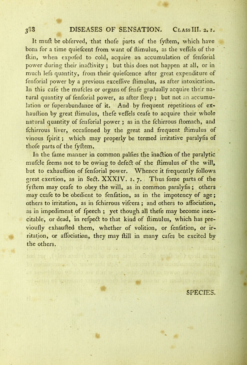 It mufl be obferved, that thofe parts of the fyflem, which have been for a time quiefcent from want of flimulus, as the vefl'els of the Ikin, when expofed to cold, acquire an accumulation of fenforial power during their inactivity ; but this does not happen at all, or in much lefs quantity, from their quiefcence after great expenditure of fenforial power by a previous exceffive flimulus, as after intoxication. In this cafe the mufcles or organs of fenfe gradually acquire their na- tural quantity of fenforial power, as after fleep ; but not an accumu- lation or fuperabundance of it. And by frequent repetitions of ex- hauflion by great flimulus, thefe veflels ceafe to acquire their whole natural quantity of fenforial power ; as in the fchirrous ftomach, and fchirrous liver, occafioned by the great and frequent flimulus of vinous fpirit; which may properly be termed irritative paralyfis of thofe parts of the fyflem. In the fame manner in common palfles the ina&ion of the paralytic mufcle feems not to be owing to defeCl of the flimulus of the will, but to exhauftion of fenforial power. Whence it frequently follows great exertion, as in Se£l. XXXIV. 1. 7. Thus fome parts of the fyflem may ceafe to obey the will, as in common paralyfis ; others may ceafe to be obedient to fenfation, as in the impotency of age; others to irritation, as in fchirrous vifcera; and others to affociation^ as in impediment of fpeech ‘r yet though all thefe may become inex,- citable, or dead, in refpeCl to that kind of flimulus, which has pre- vioufly exhaufled them, whether of volition, or fenfation, or ir- ritation, or affociation, they may flill in many cafes be excited by the others. SPECIES.