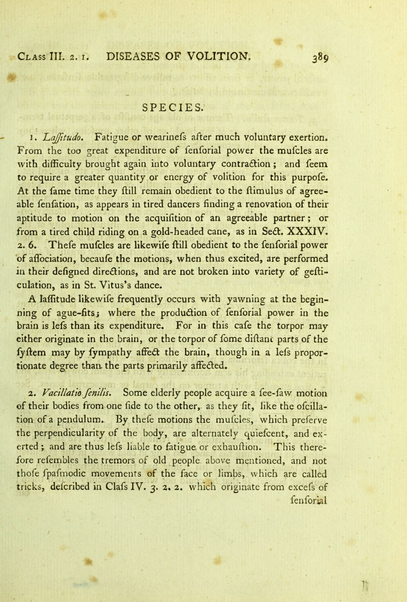 SPECIES. 1. hajfitudo. Fatigue or wearinefs after much voluntary exertion. From the too great expenditure of fenforial power the mufcles are with difficulty brought again into voluntary contraction ; and feem to require a greater quantity or energy of volition for this purpofe. At the fame time they {till remain obedient to the ftimulus of agree- able fenfation, as appears in tired dancers finding a renovation of their aptitude to motion on the acquifition of an agreeable partner; or from a tired child riding on a gold-headed cane, as in SeCt. XXXIV. 2. 6. Thefe mufcles are likewife {till obedient to the fenforial power of aflociation, becaufe the motions, when thus excited, are performed in their defigned directions, and are not broken into variety of gesti- culation, as in St. Vitus’s dance. A laffitude likewife frequently occurs with yawning at the begin- ning of ague-fits; where the production of fenforial power in the brain is lefs than its expenditure. For in this cafe the torpor may either originate in the brain, or the torpor of fome diftanc parts of the lyftem may by fympathy afFeCt the brain, though in a lefs propor- tionate degree than, the parts primarily affeCted. 2. Vacillatio fenills. Some elderly people acquire a fee-faw motion of their bodies from one fide to the other, as they fit, like the ofcilla- tion of a pendulum.. By thefe motions the mufcles, which preferve the perpendicularity of the body, are alternately quiefcent, and ex- erted 'r and are thus lefs liable to fatigue or exhauition. This there- fore refembles the tremors of old people above mentioned, and not thofe fpafmodic movements of the face or limbs, which are called tricks, delcribed in Clafs IV. 3. 2. 2. which originate from excefs of fenforial