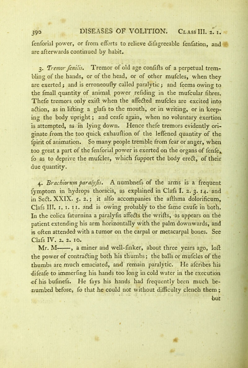 fenforial power, or from efforts to relieve difagreeable fenfation, and are afterwards continued by habit. 3. Tremor fenilis. Tremor of old age confifts of a perpetual trem- bling of the hands, or of the head, or of other mufcles, when they are exerted ; and is erroneoufly called paralytic; and feems owing to the fmall quantity of animal power refiding in the mufcular fibres. Thefe tremors only exift when the affedled mufcles are excited into adlion, as in lifting a glafs to the mouth, or in writing, or in keep- ing the body upright; and ceafe again, when no voluntary exertion is attempted, as in lying down. Hence thefe tremors evidently ori- ginate from the too quick exhauflion of the leffened quantity of the fpirit of animation. So many people tremble from fear or anger, when too great a part of the fenforial power is exerted on the organs of fenfe,. fo as to deprive the mufcles, which fupport the body eredt, of their due quantity. 4. Brachiomm paralyjis. A numbnefs of the arms is a frequent fymptom in hydrops thoracis, as explained in Clafs I. 2. 3. 14. and in Sedt. XXIX. 5. 2.; it alfo accompanies the afthma dolorificum, Clafs III. 1. 1. 11. and is owing probably to the fame caufe in both. In the colica faturnina a paralyfis afFedts the wrifls, as appears on the patient extending his arm horizontally with the palm downwards, and rs often attended with a tumor on the carpal or metacarpal bones. See Clafs IV. 2. 2. 10. Mr. M , a miner and well-linker, about three years ago, loll the power of contradling both his thumbs; the balls or mufcles of the thumbs are much emaciated, and remain paralytic. He afcribes his -difeafe to immerfing his hands too long in cold water in the execution of his bufinefs. He fays his hands had frequently been much be- numbed before, fo that he could not without difficulty clench them ; but