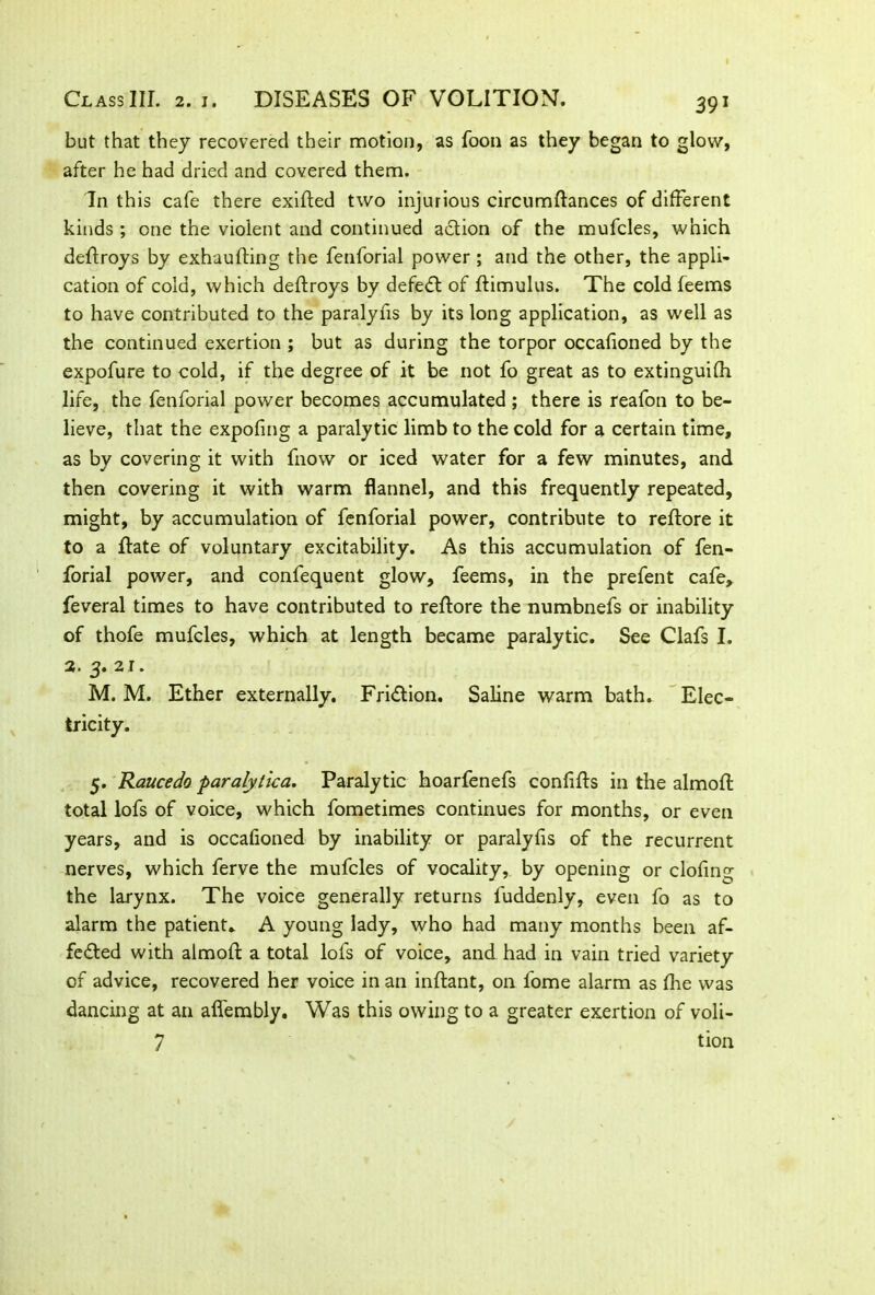 but that they recovered their motion, as foon as they began to glow, after he had dried and covered them. In this cafe there exifted two injurious circumftances of different kinds ; one the violent and continued action of the mufcles, which deftroys by exhaufting the fenforial power ; and the other, the appli- cation of cold, which deftroys by defeCt of ftimulus. The cold feems to have contributed to the paralyfis by its long application, as well as the continued exertion ; but as during the torpor occafioned by the expofure to cold, if the degree of it be not fo great as to extinguifh life, the fenforial power becomes accumulated; there is reafon to be- lieve, that the expofing a paralytic limb to the cold for a certain time, as by covering it with fnovv or iced water for a few minutes, and then covering it with warm flannel, and this frequently repeated, might, by accumulation of fenforial power, contribute to reftore it to a ffate of voluntary excitability. As this accumulation of fen- forial power, and confequent glow, feems, in the prefent cafe, feveral times to have contributed to reftore the numbnefs or inability of thofe mufcles, which at length became paralytic. See Clafs I. 3. 3. 21. M. M. Ether externally. Friction. Saline warm bath. Elec- tricity. 5. Raucedo paralytica. Paralytic hoarfenefs confifts in the almoft total lofs of voice, which fometimes continues for months, or even years, and is occafioned by inability or paralyfis of the recurrent nerves, which ferve the mufcles of vocality, by opening or clofing the larynx. The voice generally returns fuddenly, even fo as to alarm the patient. A young lady, who had many months been af- fected with almoft a total lofs of voice, and had in vain tried variety of advice, recovered her voice in an inftant, on lome alarm as fhe was dancing at an affembly. Was this owing to a greater exertion of voli- 7 tion