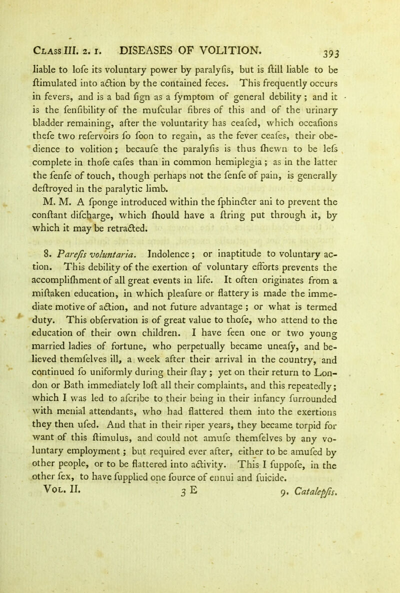 393 liable to lofe its voluntary power by paralyfis, but is ftill liable to be Simulated into action by the contained feces. This frequently occurs in fevers, and is a bad fign as a fymptom of general debility; and it is the fenfibility of the mufcular fibres of this and of the urinary bladder remaining, after the voluntarity has ceafed, which occafions thefe two refervoirs fo foon to regain, as the fever ceafes, their obe- dience to volition; becaufe the paralyfis is thus fhewn to be lefs complete in thofe cafes than in common hemiplegia ; as in the latter the fenfe of touch, though perhaps not the fenfe of pain, is generally deflroyed in the paralytic limb. M. M. A fponge introduced within the fphin£ler ani to prevent the conflant difcharge, which fhould have a firing put through it, by which it may be retracted. S. Pare/is voluntaria. Indolence ; or inaptitude to voluntary ac- tion. This debility of the exertion of voluntary efforts prevents the accomplifhment of all great events in life. It often originates from a miflaken education, in which pleafure or flattery is made the imme- diate motive of adlion, and not future advantage ; or what is termed duty. This obfervation is of great value to thofe, who attend to the education of their own children. I have feen one or two young married ladies of fortune, who perpetually became uneafy, and be- lieved themfelves ill, a week after their arrival in the country, and continued fo uniformly during their flay ; yet on their return to Lon- don or Bath immediately lofl all their complaints, and this repeatedly; which I was led to afcribe to their being in their infancy furrounded with menial attendants, who had flattered them into the exertions they then ufed. And that in their riper years, they became torpid for want of this flimulus, and could not amufe themfelves by any vo- luntary employment ; but required ever after, either to be amufed by other people, or to be flattered into activity. This I fuppofe, in the other fex, to have fupplied one fource of ennui and fuicide. Vol. II. 3 E 9, Catalepjls.