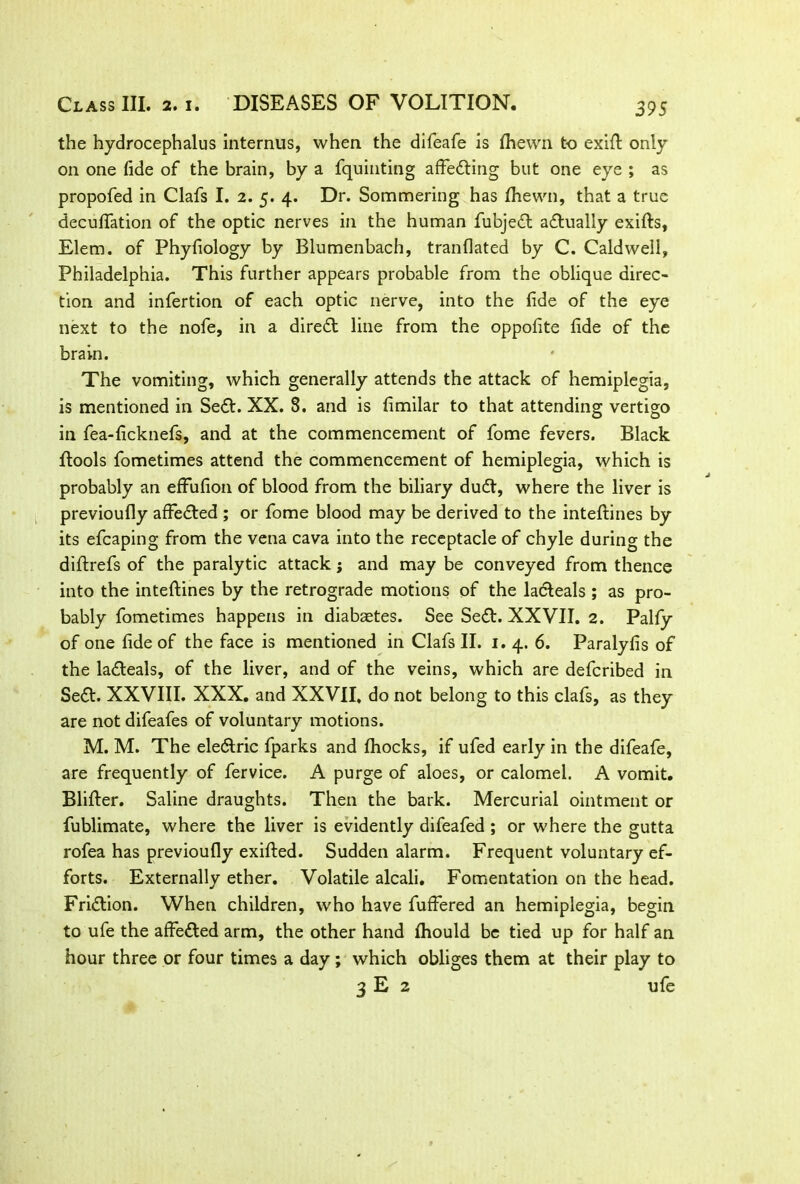 39S the hydrocephalus interims, when the difeafe is fhewn to exift only on one fide of the brain, by a fquinting affecting but one eye ; as propofed in Clafs I. 2. 5. 4. Dr. Sommering has fhewn, that a true decuffation of the optic nerves in the human fubjedt actually exifts, Elem. of Phyliology by Blumenbach, tranflated by C. Caldwell, Philadelphia. This further appears probable from the oblique direc- tion and infertion of each optic nerve, into the fide of the eye next to the nofe, in a diredt line from the oppofite fide of the brain. The vomiting, which generally attends the attack of hemiplegia, is mentioned in Sedt. XX. 8. and is fimilar to that attending vertigo in fea-ficknefs, and at the commencement of fome fevers. Black flools fometimes attend the commencement of hemiplegia, which is probably an efFufion of blood from the biliary dudt, where the liver is previoufly afFedted ; or fome blood may be derived to the inteftines by its efcaping from the vena cava into the receptacle of chyle during the diftrefs of the paralytic attack; and may be conveyed from thence into the inteftines by the retrograde motions of the la&eals ; as pro- bably fometimes happens in diabaetes. See Sedt. XXVII. 2. Pally of one fide of the face is mentioned in Clafs II. 1. 4. 6. Paralyfis of the ladteals, of the liver, and of the veins, which are defcribed in Sedt. XXVIII. XXX. and XXVII, do not belong to this clafs, as they are not difeafes of voluntary motions. M. M. The eledlric fparks and fliocks, if ufed early in the difeafe, are frequently of fervice. A purge of aloes, or calomel. A vomit. Bliffer. Saline draughts. Then the bark. Mercurial ointment or fublimate, where the liver is evidently difeafed ; or where the gutta rofea has previoufly exifted. Sudden alarm. Frequent voluntary ef- forts. Externally ether. Volatile alcali. Fomentation on the head. Fridtion. When children, who have fufFered an hemiplegia, begin to ufe the afFedted arm, the other hand fliould be tied up for half an hour three or four times a day; which obliges them at their play to 3 E 2 ufe