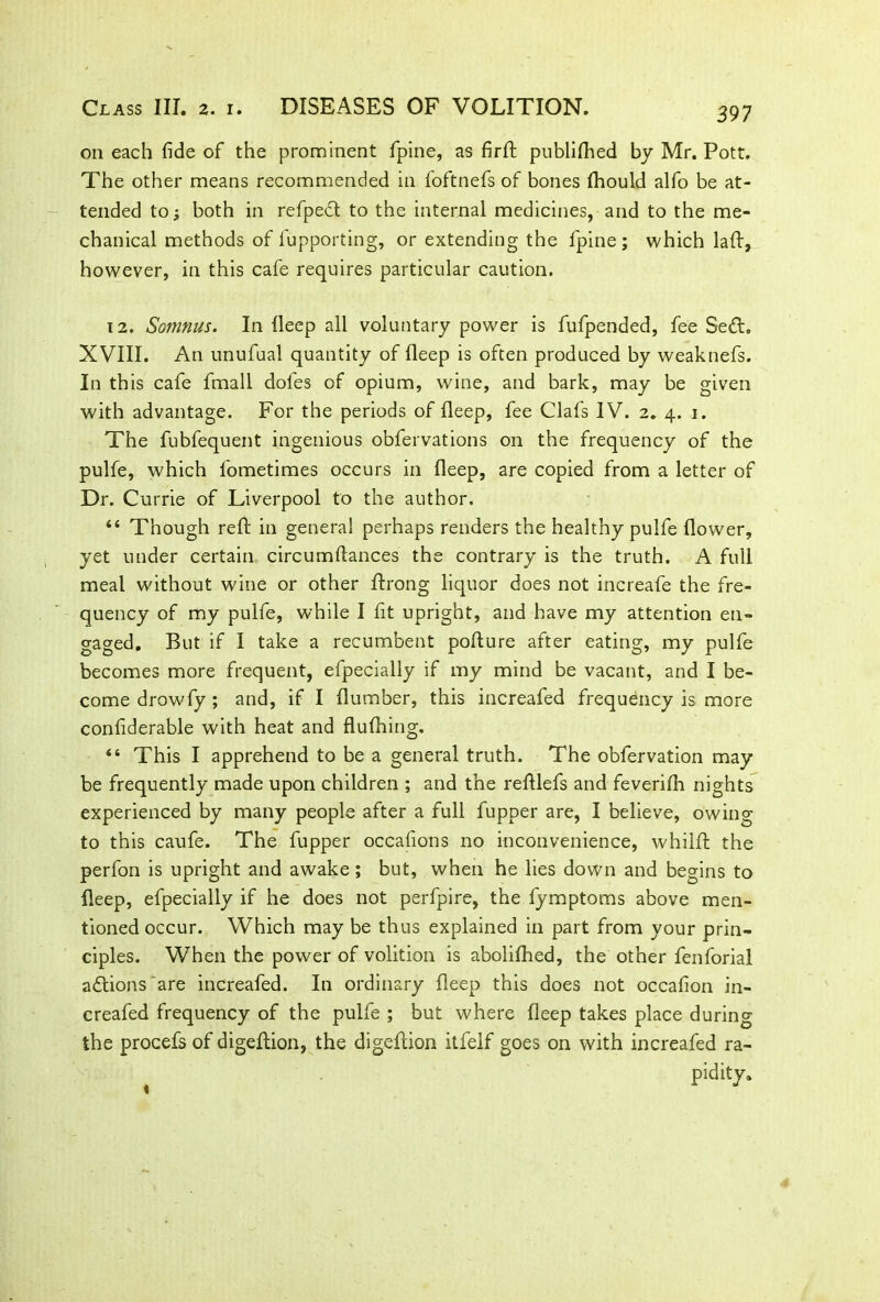 on each fide of the prominent fpine, as firft publifihed by Mr. Pott. The other means recommended in foftnefs of bones fhould alfo be at- tended to; both in refpedl to the internal medicines, and to the me- chanical methods of fupporting, or extending the fpine; which lad, however, in this cafe requires particular caution. 12. Somnus. In deep all voluntary power is fufpended, fee Se&. XVIII. An unufual quantity of deep is often produced by weaknefs. In this cafe fmall doles of opium, wine, and bark, may be given with advantage. For the periods of deep, fee Clafs IV. 2. 4. 1. The fubfequent ingenious obfervations on the frequency of the pulfe, which lometimes occurs in deep, are copied from a letter of Dr. Currie of Liverpool to the author. “ Though reft in general perhaps renders the healthy pulfe dower, yet under certain circumdances the contrary is the truth. A full meal without wine or other ftrong liquor does not increafe the fre- quency of my pulfe, while I fit upright, and have my attention en- gaged, But if I take a recumbent pofture after eating, my pulfe becomes more frequent, efpecially if my mind be vacant, and I be- come drowfy ; and, if I dumber, this increafed frequency is more confiderable with heat and flufhing. “ This I apprehend to be a general truth. The obfervation may be frequently made upon children ; and the redlefs and feverifla nights experienced by many people after a full fupper are, I believe, owing to this caufe. The fupper occafions no inconvenience, whilft the perfon is upright and awake; but, when he lies down and begins to deep, efpecially if he does not perfpire, the fymptoms above men- tioned occur. Which may be thus explained in part from your prin- ciples. When the power of volition is abolifhed, the other fenforial adlions'are increafed. In ordinary deep this does not occafion in- creafed frequency of the pulfe ; but where deep takes place during the procefs of digeflion, the digedion itfelf goes on with increafed ra- pidity.