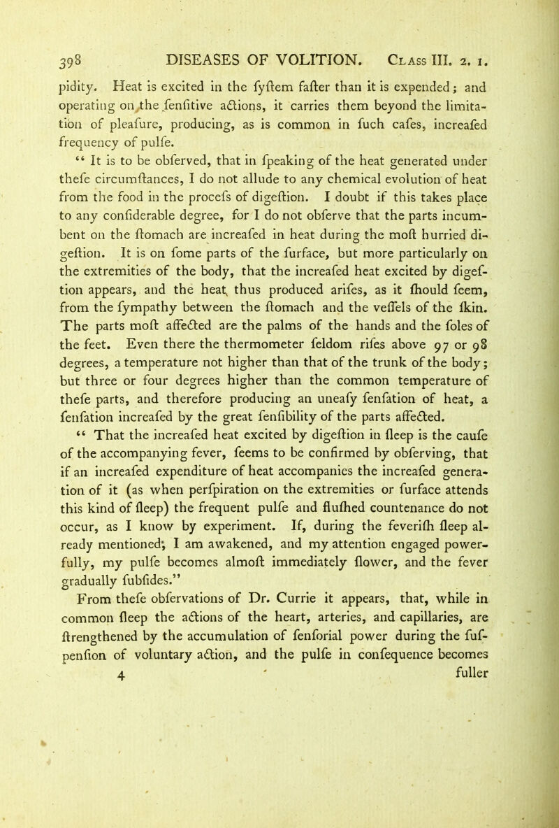 pidity. Heat is excited in the fyftem fafter than it is expended; and operating on the fenfitive actions, it carries them beyond the limita- tion of pleafure, producing, as is common in fuch cafes, increafed frequency of pulfe. 44 It is to be obferved, that in fpeaking of the heat generated under thefe circumftances, I do not allude to any chemical evolution of heat from the food in the procefs of digeftion. I doubt if this takes place to any confiderable degree, for I do not obferve that the parts incum- bent on the ftomach are increafed in heat during the mod hurried di- geftion. It is on fome parts of the furface, but more particularly on the extremities of the body, that the increafed heat excited by digef- tion appears, and the heat( thus produced arifes, as it fhould feem, from the fympathy between the ftomach and the veflels of the fkin. The parts moft affected are the palms of the hands and the foies of the feet. Even there the thermometer feldom rifes above 97 or 98 degrees, a temperature not higher than that of the trunk of the body; but three or four degrees higher than the common temperature of thefe parts, and therefore producing an uneafy fenfation of heat, a fenfation increafed by the great fenfibility of the parts affedted. 44 That the increafed heat excited by digeftion in deep is the caufe of the accompanying fever, feems to be confirmed by obferving, that if an increafed expenditure of heat accompanies the increafed genera- tion of it (as when perfpiration on the extremities or furface attends this kind of deep) the frequent pulfe and flufhed countenance do not occur, as I know by experiment. If, during the feverifti fleep al- ready mentioned*, I am awakened, and my attention engaged power- fully, my pulfe becomes almoft immediately flower, and the fever gradually fubfides.” From thefe obfervations of Dr. Currie it appears, that, while in common fleep the actions of the heart, arteries, and capillaries, are ftrengthened by the accumulation of fenforial power during the fuf- penfion of voluntary adtion, and the pulfe in confequence becomes 4 ' fuller