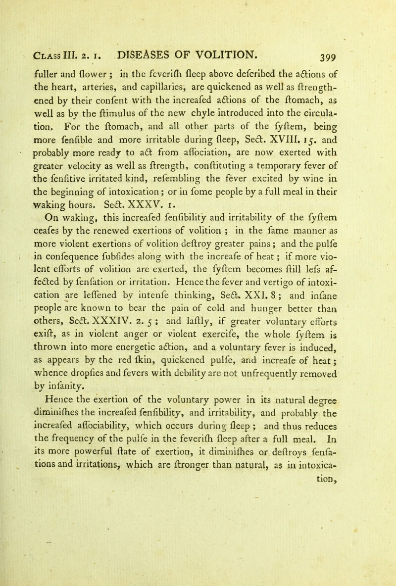fuller and flower ; in the feverifh fleep above defcribed the adtions of the heart, arteries, and capillaries, are quickened as well as ftrength- ened by their confent with the increafed actions of the ftomach, as well as by the ftimulus of the new chyle introduced into the circula- tion. For the ftomach, and all other parts of the fyftem, being more fenfible and more irritable during fleep, Sedt. XVIII. 15. and probably more ready to adt from aflociation, are now exerted with greater velocity as well as ftrength, conftituting a temporary fever of the fenfltive irritated kind, refembling the fever excited by wine in the beginning of intoxication ; or in fome people by a full meal in their waking hours. Sedt. XXXV. 1. On waking, this increafed fenfibility and irritability of the fyftem ceafes by the renewed exertions of volition ; in the fame manner as more violent exertions of volition deftroy greater pains ; and the pulfe in confequence fubfides along with the increafe of heat ; if more vio- lent efforts of volition are exerted, the fyftem becomes ffill lefs af- fedted by fenfation or irritation. Hence the fever and vertigo of intoxi- cation are leffened by intenfe thinking, Sedh XXI. 8 ; and infane people are known to bear the pain of cold and hunger better than others, Sedt. XXXIV. 2. 5 ; and laftly, if greater voluntary efforts exift, as in violent anger or violent exercife, the whole fyflem is thrown into more energetic adtion, and a voluntary fever is induced, as appears by the red Ikin, quickened pulfe, and increafe of heat; whence dropfles and fevers with debility are not unfrequently removed by infanity. Hence the exertion of the voluntary power in its natural degree diminifhes the increafed fenfibility, and irritability, and probably the increafed alfociability, which occurs during fleep ; and thus reduces the frequency of the pulfe in the feverifh fleep after a full meal. In its more powerful ftate of exertion, it diminifhes or deftroys fenfa- tions and irritations, which are ftronger than natural, as in intoxica- tion.