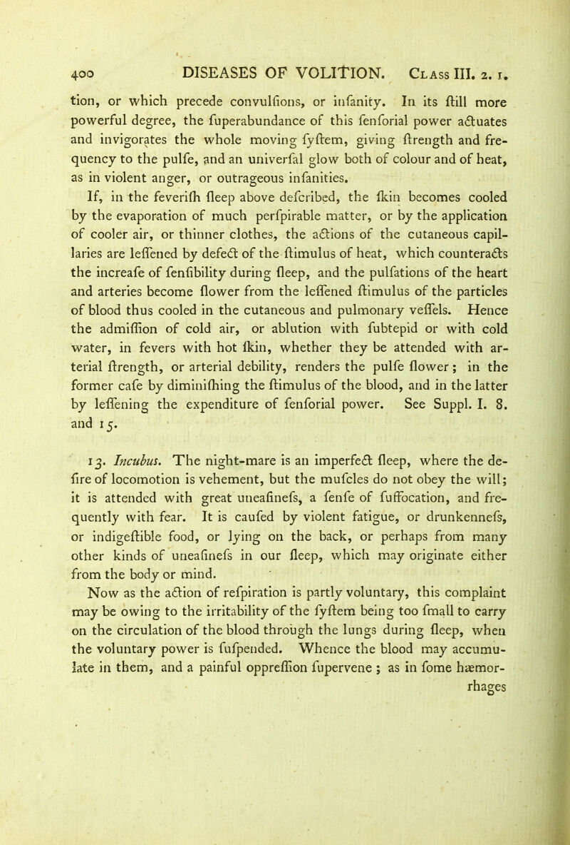 tion, or which precede convulfions, or infanity. In its ftill more powerful degree, the fuperabundance of this fenforial power actuates and invigorates the whole moving fyftem, giving ftrength and fre- quency to the pulfe, and an univerfal glow both of colour and of heat, as in violent anger, or outrageous infancies. If, in the feverifh fleep above defcribed, the Ikin becomes cooled by the evaporation of much perfpirable matter, or by the application of cooler air, or thinner clothes, the actions of the cutaneous capil- laries are leffened by defeat of the ftimulus of heat, which counteracts the increafe of fenfibility during deep, and the pulfations of the heart and arteries become dower from the leffened ftimulus of the particles of blood thus cooled in the cutaneous and pulmonary veffels. Hence the admiftion of cold air, or ablution with fubtepid or with cold water, in fevers with hot fkin, whether they be attended with ar- terial ftrength, or arterial debility, renders the pulfe dower ; in the former cafe by diminiftnng the ftimulus of the blood, and in the latter by leffening the expenditure of fenforial power. See Suppl. I. 8. and 15. 13. Incubus. The night-mare is an imperfeft deep, where the de- fire of locomotion is vehement, but the mufcles do not obey the will; it is attended with great utieafinefs, a fenfe of fuffocation, and fre- quently with fear. It is caufed by violent fatigue, or drunkennefs, or indigeftible food, or lying on the back, or perhaps from many other kinds of uneadnefs in our deep, which may originate either from the body or mind. Now as the aftion of refpiration is partly voluntary, this complaint may be owing to the irritability of the fyftem being too fmall to carry on the circulation of the blood through the lungs during deep, when the voluntary power is fufpended. Whence the blood may accumu- late in them, and a painful oppreflion fupervene ; as in fome haemor- rhages