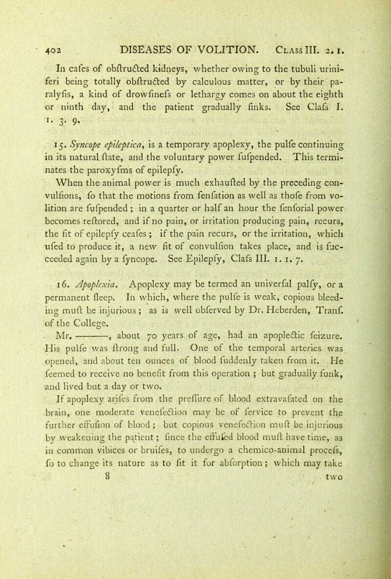 In cafes of obftruCted kidneys, whether owing to the tubuli urini- feri being totally obftruCted by calculous matter, or by their pa- ralyfis, a kind of drowfinefs or lethargy comes on about the eighth or ninth day, and the patient gradually finks. See Clafs I. 1 • 3- 9* 15. Syncope epileptic a, is a temporary apoplexy, the pulfe continuing in its natural Hate, and the voluntary power fufpended. This termi- nates the paroxyfms of epilepfy. When the animal power is much exhaufted by the preceding con- vulsions, fo that the motions from fenfation as well as thofe from vo- lition are fufpended ; in a quarter or half an hour the fenforial power becomes reftored, and if no pain, or irritation producing pain, recurs, the fit of epilepfy ceafes ; if the pain recurs, or the irritation, which ufed to produce it, a new fit of convulfion takes place, and is Suc- ceeded again by a fyncope. See Epilepfy, Clafs III. 1. 1. 7. 16. Apoplexia. Apoplexy may be termed an univerfal palfy, or a permanent Sleep. In which, where the pulfe is weak, copious bleed- ing muft be injurious; as is well obferved by Dr. Heberden, Tranf. of the College. Mr. , about 70 years of age, had an apoplectic feizure. His pulfe was Strong and full. One of the temporal arteries was opened, and about ten ounces of blood fuddenly taken from it. He feemed to receive no benefit from this operation ; but gradually funk, and lived but a day or two. If apoplexy arifes from the preffure of blood extravafated on the brain, one moderate venefeCtion may be of fervice to prevent the further effufion of blood; but copious venefeCtion muft be injurious by weakening the patient; Since the eftufed blood muft have time, as in common vibices or bruifes, to undergo a chemico-animal procefs, fo to change its nature as to fit it for abforption ; which may take 8 two