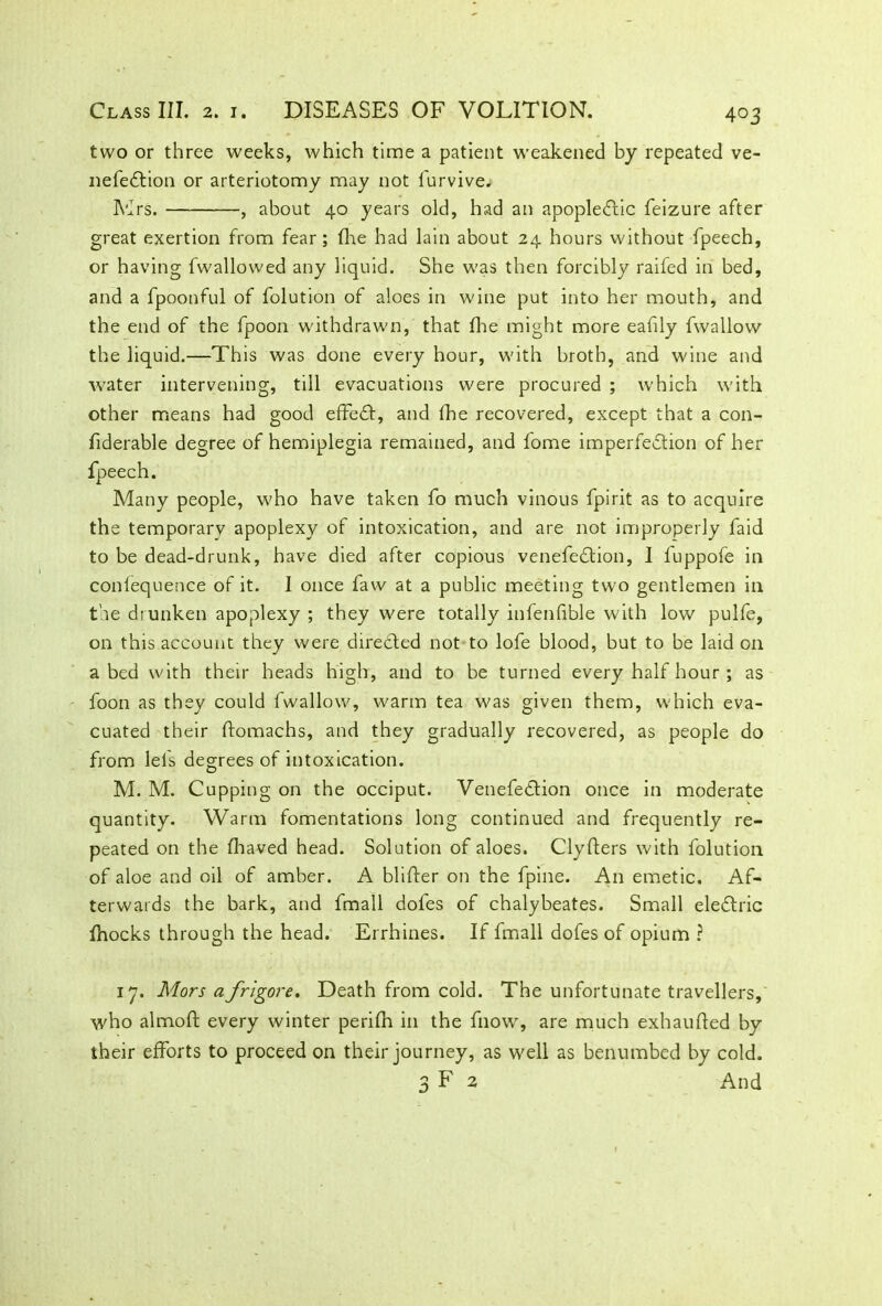 two or three weeks, which time a patient weakened by repeated ve- nefeCtion or arteriotomy may not furvive. Mrs. , about 40 years old, had an apoplectic feizure after great exertion from fear; (he had lain about 24 hours without fpeech, or having fwallowed any liquid. She was then forcibly raifed in bed, and a fpoonful of folution of aloes in wine put into her mouth, and the end of the fpoon withdrawn, that flue might more eafily fwallow the liquid.—This was done every hour, with broth, and wine and water intervening, till evacuations were procured ; which with other means had good efFeCt, and fhe recovered, except that a con- fiderable degree of hemiplegia remained, and fome imperfection of her Many people, who have taken fo much vinous fpirit as to acquire the temporary apoplexy of intoxication, and are not improperly faid to be dead-drunk, have died after copious venefeCtion, I fuppofe in conlequence of it. I once faw at a public meeting two gentlemen in the drunken apoplexy ; they were totally infallible with low pulfe, on this account they were directed not to lofe blood, but to be laid on abed with their heads high, and to be turned every half hour ; as foon as they could fwallow, warm tea was given them, which eva- cuated their ftomachs, and they gradually recovered, as people do from lei's degrees of intoxication. M. M. Cupping on the occiput. VenefeCtion once in moderate quantity. Warm fomentations long continued and frequently re- peated on the fliaved head. Solution of aloes. Clyfters with folution of aloe and oil of amber. A blifter on the fpine. An emetic. Af- terwards the bark, and fmall dofes of chalybeates. Small eleCtric Ihocks through the head. Errhines. If fmall dofes of opium ? 17. Mors a frigore. Death from cold. The unfortunate travellers, who almoft every winter perifn in the fnow, are much exhaulted by their efforts to proceed on their journey, as well as benumbed by cold. 3 F 2 And