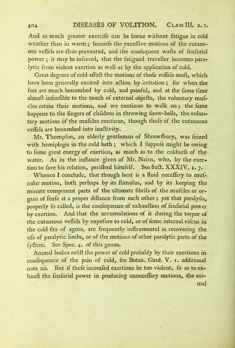 4° 4 And as much greater exercife can be borne without fatigue in cold weather than in warm; becaufe the exceffive motions of the cutane- %• • ous veffels are thus prevented, and the confequent wade of fenforial power ; it may be inferred, that the fatigued traveller becomes para- lytic from violent exertion as well as by the application of cold. Great degrees of cold affeCt the motions of thole veffels moll, which have been generally excited into action by irritation ; for when the feet are much benumbed by cold, and painful, and at the fame time alrnofl infenfible to the touch of external objects, the voluntary muf- cles retain their motions, and we continue to walk on ; the fame happens to the fingers of children in throwing fnow-balls, the volun- tary motions of the mufcles continue, though thofe of the cutaneous veffels are benumbed into inactivity. Mr. Thompfon, .an elderly gentleman of Shrewfbury, was feized with hemiplegia in the cold bath ; which I fuppofe might be owing to fome great energy of exertion, as much as to the coldnefs of the water. As in the inftance given of Mr. Nairn, who, by the exer- tion to fave his relation, perilhed himfelf. See SeCt. XXXIV. 1. 7. Whence I conclude, that though heat is a fluid neceffary to muf- cular motion, both perhaps by its ftimulus, and by its keeping the minute component parts of the ultimate fibrils of the mufcles or or- gans of fenfe at a proper diftance from each other ; yet that paralyfis, properly fo called, is the confequence of exhauftion of fenforial power by exertion. And that the accumulations of it during the torpor of the cutaneous veffels by expofure to cold, or of fome internal vifcus in the cold fits of agues, are frequently inftrumental in recovering the ufe of paralytic limbs, or of the motions of other paralytic parts of the fyftem. See Spec. 4. of this genus. Animal bodies refill the power of cold probably by their exertions in confequence of the pain of cold, fee Botan. Gard. V. 1. additional note xii. But if thefe increafed exertions be too violent, fo as to ex- hauft the fenforial power in producing unneceffary motions, the ani- mal
