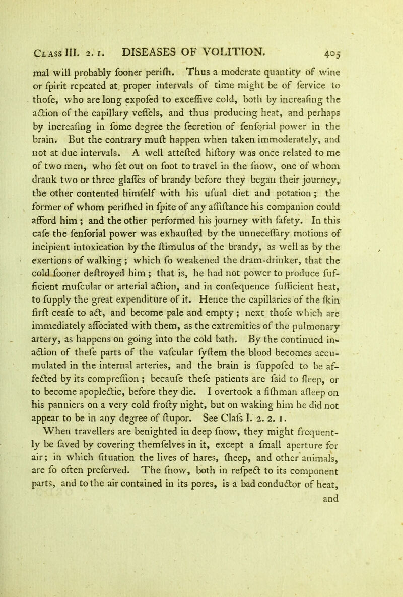 mal will probably fooner perifti. Thus a moderate quantity of wine or fpirit repeated at, proper intervals of time might be of fervice to thofe, who are long expofed to exceffive cold, both by increafing the action of the capillary veffels, and thus producing heat, and perhaps by increafing in fome degree the fecretion of fenforial power in the brain. But the contrary mull: happen when taken immoderately, and not at due intervals. A well attefted hiftory was once related to me of two men, who fet out on foot to travel in the fnow, one of whom drank two or three glafles of brandy before they began their journey, the other contented himfelf with his ufuai diet and potation; the former of whom perifhed in fpite of any affiftance his companion could afford him ; and the other performed his journey with fafety. In this cafe the fenforial power was exhaufted by the unneceffary motions of incipient intoxication by the ftimulus of the brandy, as well as by the exertions of walking ; which fo weakened the dram-drinker, that the cold fooner deftroyed him ; that is, he had not power to produce fuf- ficient mufcular or arterial aftion, and in confequence fufficient heat, to fupply the great expenditure of it. Hence the capillaries of the fkin firft ceafe to aft, and become pale and empty ; next thofe which are immediately affociated with them, as the extremities of the pulmonary artery, as happens on going into the cold bath. By the continued im- aftion of thefe parts of the vafcular fyftem the blood becomes accu- mulated in the internal arteries, and the brain is fuppofed to be af- fefted by its compreffion ; becaufe thefe patients are faid to fleep, or to become apopleftic, before they die. I overtook a fifhman afleep on his panniers on a very cold frofty night, but on waking him he did not appear to be in any degree of ftupor. See Clafs I. 2. 2. 1. When travellers are benighted in deep fnow, they might frequent- ly be faved by covering themfelves in it, except a fmall aperture for air; in which fituation the lives of hares, fheep, and other animals, are fo often preferved. The fnow, both in refpeft to its component parts, and to the air contained in its pores, is a bad conductor of heat, and