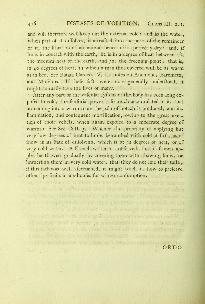 and will therefore well keep out the external cold ; and as the water, when part of it diffolves, is attracted into the pores of the remainder of it, the fituation of an animal beneath it is perfectly dry ; and, if he is in contact with the earth, he is in a degree of heat between 48, the medium heat of the earth, and 32, the freezing point; that is, in 40 degrees of heat, in which a man thus covered will be as warm as in bed. See Botan. Garden, V. II. notes on Anemone, Barometz, and Mufchus. If thefe fads were more generally underflood, it might annually fave the lives of many. ■ After any part of the vafcular fyflem of the body has been long ex- pofed to cold, the fenforial power is fo much accumulated in it, that on coming into a warm room the pain of hotach is produced, and in- flammation, and confequent mortification, owing to the great exer- tion of thofe veflels, when again expofed to a moderate degree of warmth. See Sed. XII. 5. Whence the propriety of applying but very low degrees of heat to limbs benumbed with cold at firft, as of fnow in its date of diffolving, which is at 32 degrees of heat, or of very cold water. A French writer has obferved, that if frozen ap- ples be thawed gradually by covering them with thawing fnow, or immerfing them in very cold water, that they do not lole their tafte ; if this fad was well afcertained, it might teach us how to preferve other ripe fruits in ice-houfes for winter confumption. ORDO