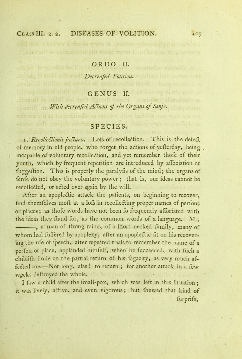 OR DO II. Jdecreajed Volition. GENUS II. With decreafed Actions of the Organs of Senfe. SPECIES. 1. Recolledlionis jadiura. Lofs of recollection. This is the defeat of memory in old people, who forget the actions of yefterday, being , incapable of voluntary recolledtion, and yet remember thofe of their youth, which by frequent repetition are introduced by afifociation or fuggeftion. This is properly the paralyfis of the mind; the organs of fenfe do not obey the voluntary power ; that is, our ideas cannot be recolledted, or adted over again by the will. After an apopledtic attack the patients, on beginning to recover, find themfelves mofir at a lofs in recollecting proper names of perfons or places; as thofe words have not been fo frequently aflociated with the ideas they ftand for, as the common words of a language. Mr. , a man of ftrong mind, of a fhort necked family, many of whom had fuffered by apoplexy, after an apopledtic fit on his recover- ing the ufe of fpeech, after repeated trials to remember the name of a perfon or place, applauded himfelf, when' he fucceeded, with fuch a childifh fmile on the partial return of his fagacity, as very much af- fedted me.—Not long, alas! to return ; for another attack in a few w^eks deftroyed the whole. I favv a child after the fmall-pox, which was left in this fituation ; it was lively, adtive, and even vigorous ; but fhewed that kind of furprife,