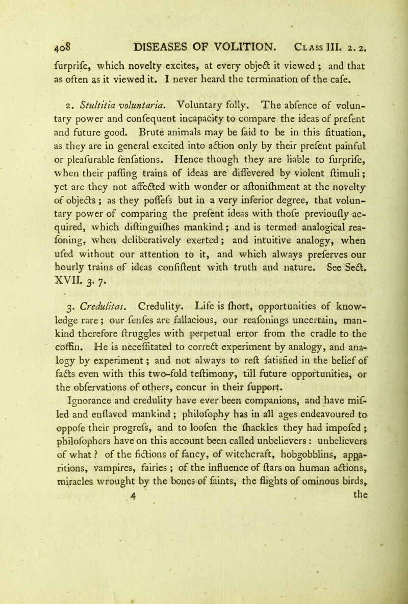 furprife, which novelty excites, at every objed it viewed ; and that as often as it viewed it. I never heard the termination of the cafe. 2. Stultitia voluntaria. Voluntary folly. The abfence of volun- tary power and confequent incapacity to compare the ideas of prefent and future good. Brute animals may be faid to be in this (ituation,, as they are in general excited into adion only by their prefent painful or pleafurable fenfations. Hence though they are liable to furprife, when their paffing trains of ideas are diflevered by violent ftimuli; yet are they not affected w'ith wonder or aftonifhment at the novelty of objeds ; as they poflefs but in a very inferior degree, that volun- tary power of comparing the prefent ideas with thofe previoufly ac- quired, which diftinguiffies mankind ; and is termed analogical rea- foning, when deliberatively exerted; and intuitive analogy, when ufed without our attention to it, and which always preferves our hourly trains of ideas confident with truth and nature. See Sed. XVII. 3. 7. . • 1 3. Credulitas. Credulity. Life is fhort, opportunities of know- ledge rare ; our fenfes are fallacious, our reafonings uncertain, man- kind therefore ftruggles with perpetual error from the cradle to the coffin. He is neceffitated to corred experiment by analogy, and ana- logy by experiment; and not always to reft fatisfied in the belief of fads even with this two-fold teftimony, till future opportunities, or the obfervations of others, concur in their fupport. Ignorance and credulity have ever been companions, and have mif- led and enflaved mankind ; philofophy has in all ages endeavoured to oppofe their progrefs, and to loofen the (hackles they had impofed ; philofophers have on this account been called unbelievers : unbelievers of what ? of the fidions of fancy, of witchcraft, hobgobblins, appa- ritions, vampires, fairies ; of the influence of ftars on human adions, miracles wrought by the bones of faints, the flights of ominous birds,. 4 , the