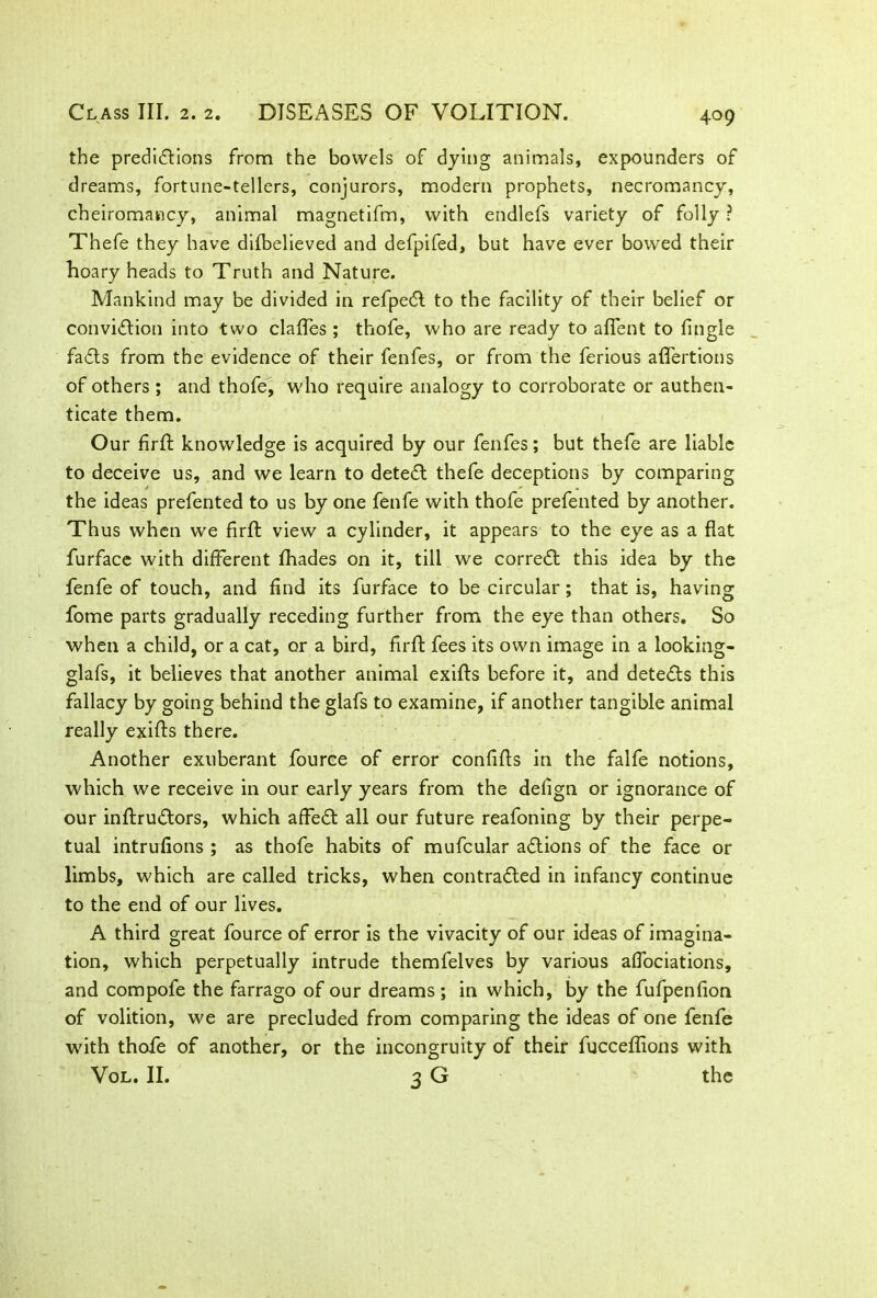 the predictions from the bowels of dying animals, expounders of dreams, fortune-tellers, conjurors, modern prophets, necromancy, cheiromancy, animal magnetifm, with endlefs variety of folly ? Thefe they have difbelieved and defpifed, but have ever bowed their hoary heads to Truth and Nature. Mankind may be divided in refpeCt to the facility of their belief or conviction into two clafles; thofe, who are ready to alient to tingle faCts from the evidence of their fenfes, or from the ferious affertions of others ; and thofe, who require analogy to corroborate or authen- ticate them. Our firft knowledge is acquired by our fenfes; but thefe are liable to deceive us, and we learn to deteCl thefe deceptions by comparing the ideas prefented to us by one fenfe with thofe prefented by another. Thus when we firft view a cylinder, it appears to the eye as a flat furface with different fhades on it, till we correct this idea by the fenfe of touch, and find its furface to be circular; that is, having fome parts gradually receding further from the eye than others. So when a child, or a cat, or a bird, firft fees its own image in a looking- glafs, it believes that another animal exifts before it, and detects this fallacy by going behind the glafs to examine, if another tangible animal really exifts there. Another exuberant fource of error confifts in the falfe notions, which we receive in our early years from the deflgn or ignorance of our inftruCtors, which affeCt all our future reafoning by their perpe- tual intrufions ; as thofe habits of mufcular aCtions of the face or limbs, which are called tricks, when contracted in infancy continue to the end of our lives. A third great fource of error is the vivacity of our ideas of imagina- tion, which perpetually intrude themfelves by various affociations, and compofe the farrago of our dreams; in which, by the fufpenfion of volition, we are precluded from comparing the ideas of one fenfe with thofe of another, or the incongruity of their fucceflions with Vol. II. 3 G the