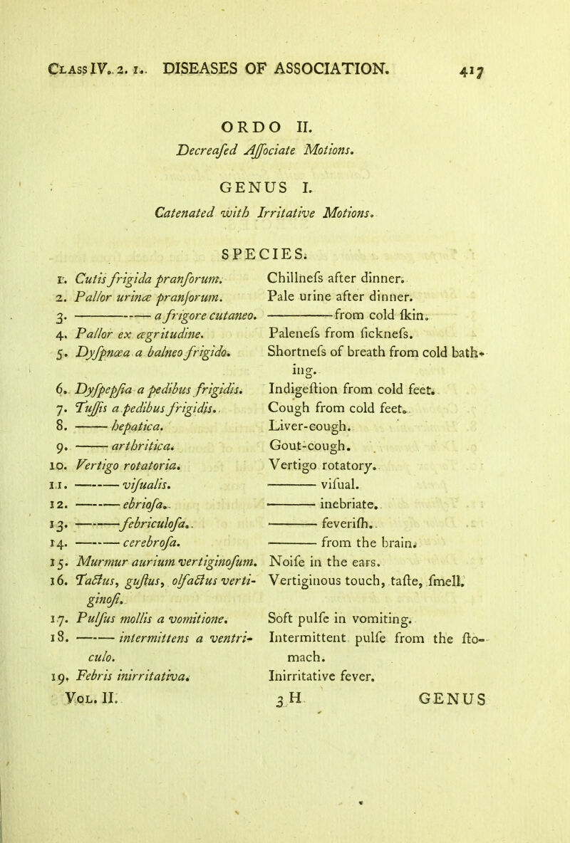 O R D O II. Fecreafed AJfociate Motions. GENUS I. Catenated with Irritative Motions. SPECIES. I’. Cutis frigida pranforum. z. Pallor urlnce pranjorum. 3. afngore cutaneo. 4. Pallor ex cegritudine. 5 . Dyfpncea a balnea frigido, 6. Fyfpepjia a pedibus frigidis. 7. PuJJh a pe dibus frigidis,. 8. hepatic a. 9. arthritic a* 10. Vertigo rotatoria. 1.1. vijualis. 12. ebnofa 13. febriculofa.. 14. cerebrofa. 15. Murmur aurium vertiginofum. 16. Pablus, gujlus, olfablus verti- ginoji. 1.7. Pulfus mollis a vomitione. 18. intermittens a ventri- culo. 19. Febris inirritativa. Chillnefs after dinner. Pale urine after dinner. from cold Ikin. Palenefs from ficknefs. Shortnefs of breath from cold bath* ing. Indigeflion from cold feet. Cough from cold feet. Liver-cough. Gout-cough. Vertigo rotatory. ■ vifual. inebriate. feverifh. from the brains Noife in the ears. Vertiginous touch, tafle, fmell. Soft pulfe in vomiting. Intermittent pulfe from the flo- mach. Inirritative fever.