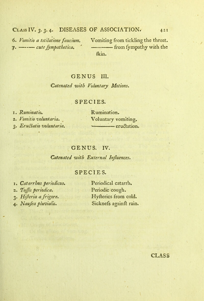 6. Vomitio a titilatione faucium. Vomiting from tickling the throat. y. cute fympathetica. ' from fympathy with the Ikin. GENUS III. Catenated with Voluntary Motions, SPECIES. 1. Ruminatio, Rumination. 2. Vomitio vcluntaria. < Voluntary vomiting. 3. EruElatio voluntaria, eructation. GENUS. IV. Catenated with External Influences, SPECIES. 1. Catarrhus periodicus. 2. Huflis periodica. 3. Hifleria a frigore. 4. Nauflea pluvialis. Periodical catarrh. Periodic cough. Hyfterics from cold. Sicknefs a°;ainft rain, u CLASS