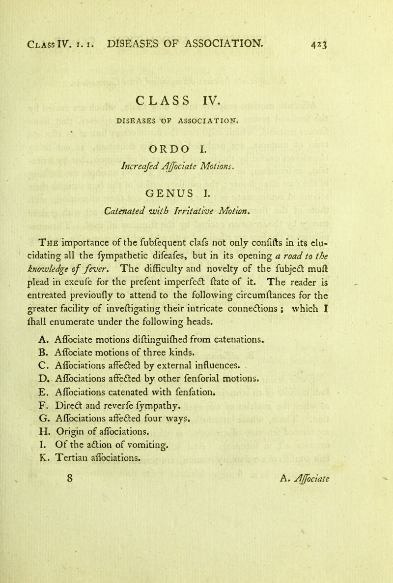 CLASS IV. DISEASES OF ASSOCIATION. ORDO I. Increased Ajjociate Motions. GENUS I. Catenated with Irritative Motion. The importance of the fubfequent clafs not only confifts in its elu- cidating all the fympathetic difeafes, but in its opening a road to the knowledge of fever. The difficulty and novelty of the fubjeX mull plead in excufe for the prefent imperfeX Rate of it. The reader is entreated previoufly to attend to the following circumstances for the greater facility of inveffigating their intricate connexions ; which I fhall enumerate under the following heads. A. Affociate motions diftinguifhed from catenations. B. Affociate motions of three kinds. C. Affociations affeXed by external influences. . D. Affociations affeXed by other fenforial motions. E. Affociations catenated with fenfation. F. DireX and reverfe fympathy. G. Affociations affeXed four ways. H. Origin of affociations. I. Of the aXion of vomiting. K. Tertian aflociations. 8 A. jdJJociatc