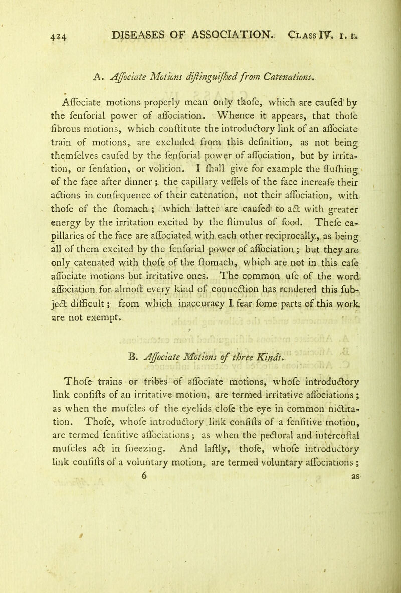 A. Affociate Motions difinguifhed from Catenations. Affociate motions properly mean only thofe, which are caufed by the fenforial power of afTociation. Whence it appears, that thofe fibrous motions, which conflitute the introductory link of an affociate train of motions,, are excluded from this definition, as not being themfelves caufed by the fenforial power of afTociation, but by irrita- tion, or fenfation, or volition. I (hall give for example the fluffing of the face after dinner the capillary veffels of the face increafe their actions in confequence of their catenation, not their afTociation, with thofe of the ftomach ; which latter are caufed to act with greater energy by the irritation excited by the ftimulus of food. Thefe ca- pillaries of the face are affociated with, each other reciprocally, as being all of them excited by the fenforial power of afTociation ; but they are only catenated with thofe of the ftomach, which are not in this cafe affociate motions but irritative ones. The common ufe of the word afTociation for almoft every kind of connection has rendered this fub- jjeCt difficult; from which inaccuracy I fear fome parts of this work are not exempt. B. Affociate Motions of three Kinds. Thofe trains or tribes of affiociate motions, whofe introductory link confifts of an irritative motion, are termed irritative affociations; as when the mufcles of the eyelids clofe the eye in common nictita- tion. Thofe, whofe introductory link confifts of a fenfitive motion, are termed fenfitive affociations; as when the peCtoral and intercoftai mufcles aCt in fneezing. And laftly, thofe, whofe introductory link confifts of a voluntary motion, are termed voluntary affociations; 6 as