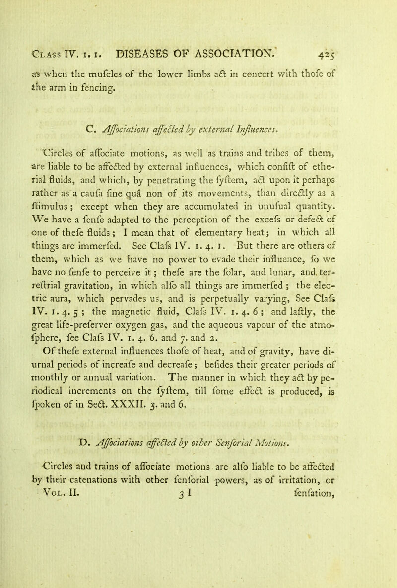 as when the mufcles of the lower limbs adt in concert with thofe of the arm in fencing. C. Affociations affected by external Influences. Circles of aflociate motions, as well as trains and tribes of them, are liable to be affedted by external influences, which confifl: of ethe- rial fluids, and which, by penetrating the fyftem, adt upon it perhaps rather as a caufa fine qua non of its movements, than diredlly as a ftimulus ; except when they are accumulated in unufual quantity. We have a fenfe adapted to the perception of the excefs or defeat of one of thefe fluids; I mean that of elementary heat j in which all things are immerfed. See Clafs IV. 1.4. 1. But there are others of them, which as we have no power to evade their influence, fo wc have no fenfe to perceive it; thefe are the folar, and lunar, and. ter- reftrial gravitation, in which alfo all things are immerfed ; the elec- tric aura, which pervades us, and is perpetually varying. See Clafs IV. 1. 4. 5 ; the magnetic fluid, Clafs IV. 1. 4. 6 ; and laftly, the great life-preferver oxygen gas, and the aqueous vapour of the atmo- fphere, fee Clafs IV. 1.4. 6. and 7. and 2. Of thefe external influences thofe of heat, and of gravity, have di- urnal periods of increafe and decreafe j befides their greater periods of monthly or annual variation. The manner in which they aft by pe- riodical increments on the fyftem, till fome effedt is produced, is fpoken of in Sedt. XXXII. 3. and 6. D. Affectations offered by other Senforial Motions. •Circles and trains of aflociate motions are alfo liable to be attested by their catenations with other fenforial powers, as of irritation, or Vol. II. 3 I fenfation,