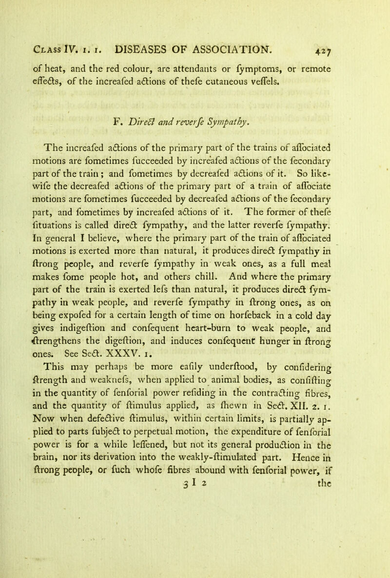 of heat, and the red colour, are attendants or fymptoms, or remote efFeds, of the increafed adions of thefe cutaneous veffels. F. Dire51 and reverfe Sympathy, The increafed adions of the primary part of the trains of affociated motions are fometimes fucceeded by increafed adions of the fecondary part of the train ; and fometimes by decreafed adions of it. So likc- wife the decreafed adions of the primary part of a train of affociate motions are fometimes fucceeded by decreafed adions of the fecondary part, and fometimes by increafed adions of it. The former of thefe fituations is called dired fympathy, and the latter reverfe fympathy. In general I believe, where the primary part of the train of ailbciated motions is exerted more than natural, it produces dired fympathy in ffrong people, and reverfe fympathy in weak ones, as a full meal makes fome people hot, and others chill. And where the primary part of the train is exerted lefs than natural, it produces dired fym- pathy in weak people, and reverfe fympathy in flrong ones, as on being expofed for a certain length of time on horfeback in a cold day gives indigeffion and confequent heart-burn to weak people, and drengthens the digeflion, and induces confequent hunger in flrong ones. See Sed. XXXV. 1. This may perhaps be more eafily underffood, by confidering flrength and weaknefs, when applied to animal bodies, as confining in the quantity of fenforial power refiding in the contrading fibres, and the quantity of flimulus applied, as fhewn in Sed. XII. 2. 1. Now when defedive flimulus, within certain limits, is partially ap- plied to parts fubjed to perpetual motion, the expenditure of fenforial power is for a while leffened, but not its general produdion in the brain, nor its derivation into the weakly-flimulated part. Hence in flrong people, or fuch whofe fibres abound with fenforial power, if 3 I 2 the