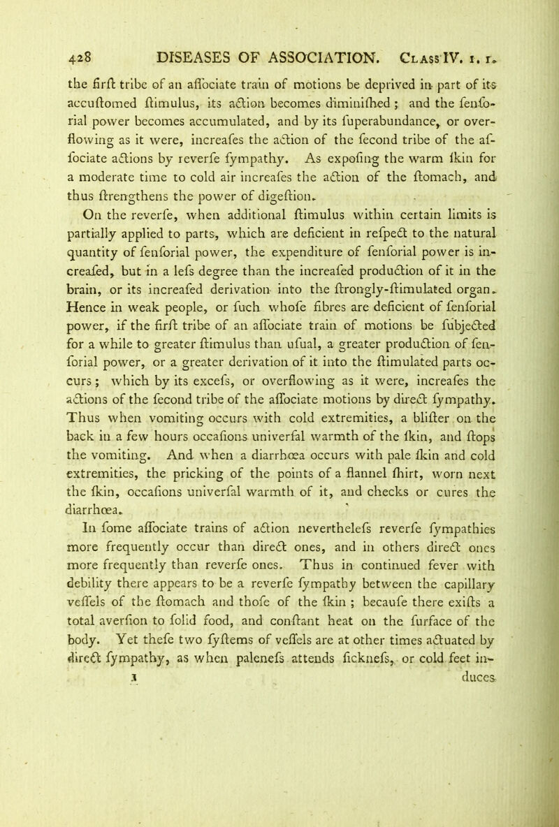 the firft tribe of an affociate train of motions be deprived in part of its accuftomed fiimulus, its adlion becomes diminifhed ; and the fenfio- rial power becomes accumulated, and by its fuperabundance, or over- flowing as it were, increafes the adtion of the fecond tribe of the af- fociate adtions by reverfe fympathy. As expofing the warm lkin for a moderate time to cold air increafes the adtion of the ftomach, and thus ftrengthens the power of digeftion. On the reverfe, when additional ftimulus within certain limits is partially applied to parts, which are deficient in refpedt to the natural quantity of fenforial power, the expenditure of fenforial power is in- creafed, but in a lefs degree than the increafed produdtion of it in the brain, or its increafed derivation into the ftrongly-ftimulated organ. Hence in weak people, or fuch whofe fibres are deficient of fenforial power, if the firft tribe of an affociate train of motions be fubjedted for a while to greater ftimulus than ufual, a greater production of fen- forial power, or a greater derivation of it into the ftimulated parts oc- curs ; which by its excefs, or overflowing as it were, increafes the adlions of the fecond tribe of the aflociate motions by diredi fympathy. Thus when vomiting occurs with cold extremities, a blifter on the back in a few hours occafions univerfal warmth of the fkin, and flops the vomiting. And when a diarrhoea occurs with pale fkin and cold extremities, the pricking of the points of a flannel fhirt, worn next the fkin, occafions univerfal warmth of it, and checks or cures the diarrhoea. In fome affociate trains of adtion neverthelefs reverfe fympathies more frequently occur than diredi ones, and in others diredi ones more frequently than reverfe ones. Thus in continued fever with debility there appears to be a reverfe fympathy between the capillary veffels of the ftomach and thofe of the fkin ; becaufe there exifts a total averfion to folid food, and conftant heat on the furface of the body. Yet thefe two fyftems of veffels are at other times adluated by diredi fympathy, as when palenefs attends ficknefs, or cold feet im- 3 duce&