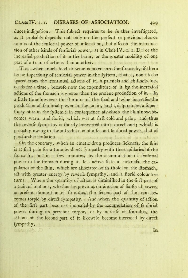 duces indigeftion. This fubjeCt requires to be further inveftigated, as it probably depends not only on the prefent or previous plus or minus of the fenforial power of aflociation, but alfo on the introduc- tion of other kinds of fenforial power, as in Clafs IV. 1. i.D; or the increafed production of it in the brain, or the greater mobility of one part of a train of actions than another'. Thu-s when much food or wine is taken into the ftomach, if there be no fuperfluity of fenforial power in the fyftem, that is, none to be fpared from the continual aCtions of it, a palenefs and chillnefs fuc- ceeds for a time> becaufe now the expenditure of it by the increafed actions of the ftomach is greater than the prefent production of it. In a little time however the ftimulus of the food and wine increafes the production of fenforial power in the brain, and thisiproduces a fuper- fluity of it in the fyftem ; in confequence of which the fkin now be- comes warm and florid, which was at firft cold and pale ; and thus the reverie fympathy is fhortly converted into a direCt one; which is probably owing to the introduction of a fecond fenforial power, that of pleafurable fenfation. * On the contrary, when an emetic drug produces ficknefs,. the fkin is at firft pale for a time by direCt fympathy with the capillaries of the ftomach ; but in a few minutes, by the accumulation of fenforial power in the ftomach during its lefs active ftate in ficknefs, the ca- pillaries of the fkin, which are alfociated with thofe of the ftomach, aCt with greater energy by reverfe fympathy, and a florid colour re- turns. Where the quantity of aCtion is diminifhed in the firft part of a train of motions, whether by previous diminution of fenforial power, or prefent diminution of ftimulus, the fecond part of the train be- comes torpid by direCt fympathy. And when the quantity of aCtion of the firft part becomes increafed by the accumulation of fenforial power during its previous torpor, or by increafe of ftimulus, the aCtions of the fecond part of it likewife become increafed by direCt fympathy. Ill