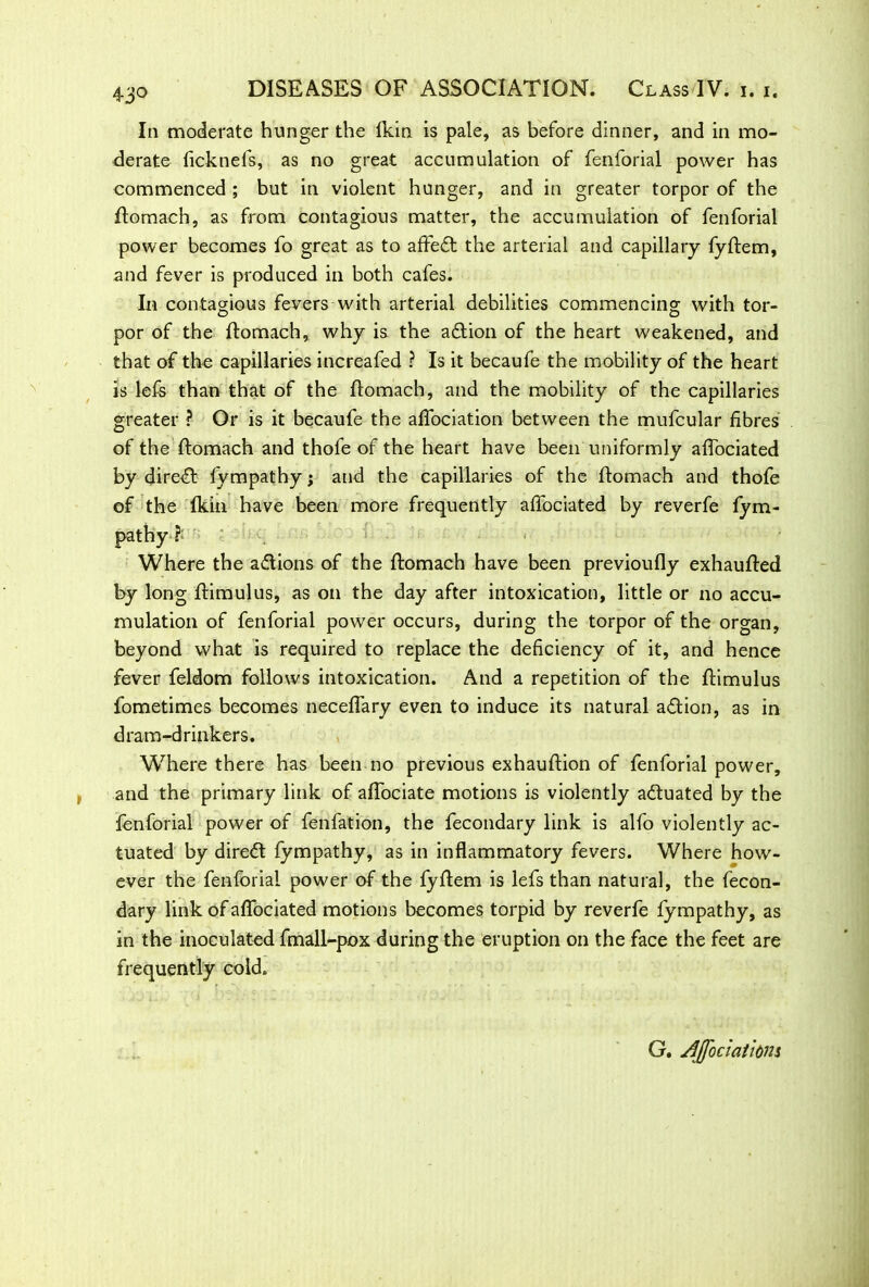 43° In moderate hunger the fkin is pale, as before dinner, and in mo- derate ficknefs, as no great accumulation of fenforial power has commenced ; but in violent hunger, and in greater torpor of the flomach, as from contagious matter, the accumulation of fenforial power becomes fo great as to affe£l the arterial and capillary fyflem, and fever is produced in both cafes. In contagious fevers with arterial debilities commencing with tor- por of the flomach, why is the action of the heart weakened, and that of the capillaries increafed ? Is it becaufe the mobility of the heart is lefs than that of the flomach, and the mobility of the capillaries greater ? Or is it becaufe the affociation between the mufcular fibres of the flomach and thofe of the heart have been uniformly affociated by direct fympathy; and the capillaries of the flomach and thofe of the fkin have been more frequently affociated by reverfe fym- pathy Where the a&ions of the flomach have been previoufly exhaufled by long flimulus, as on the day after intoxication, little or no accu- mulation of fenforial power occurs, during the torpor of the organ, beyond what is required to replace the deficiency of it, and hence fever feldom follows intoxication. And a repetition of the flimulus fometimes becomes neceffary even to induce its natural action, as in dram-drinkers. Where there has been no previous exhauflion of fenforial power, and the primary link of affociate motions is violently actuated by the fenforial power of fenfation, the fecondary link is alfo violently ac- tuated by direct fympathy, as in inflammatory fevers. Where how- ever the fenforial power of the fyflem is lefs than natural, the fecon- dary link of affociated motions becomes torpid by reverfe fympathy, as in the inoculated fmall-pox during the eruption on the face the feet are frequently cold. G. Affociathm