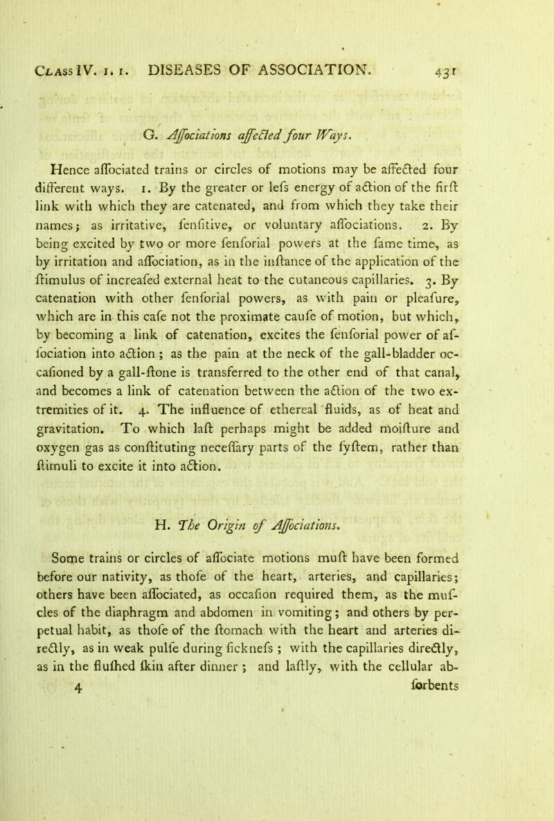 43r G. Affociations ajfeBed four Ways. Hence affociated trains or circles of motions may be affefted four different ways. i. By the greater or lefs energy of adbion of the firff link with which they are catenated, and from which they take their names; as irritative, fenfitive, or voluntary affociations. 2. By being excited by two or more fenforial powers at the fame time, as by irritation and affociation, as in the inftance of the application of the ftimulus of increafed external heat to the cutaneous capillaries. 3. By catenation with other fenforial powers, as with pain or pleafure, which are in this cafe not the proximate caufe of motion, but which, by becoming a link of catenation, excites the fenforial power of af- iociation into aftion ; as the pain at the neck of the gall-bladder oc- cafioned by a gall-flone is transferred to the other end of that canal, and becomes a link of catenation between the adtion of the two ex- tremities of it. 4. The influence of ethereal fluids, as of heat and gravitation. To which laft perhaps might be added moiflure and oxygen gas as conftituting neceffary parts of the fyftem, rather than flimuli to excite it into adtion. H. The Origin of Ajfociations. Some trains or circles of affociate motions muft have been formed before our nativity, as thofe of the heart, arteries, and capillaries; others have been affociated, as occafion required them, as the muf- cles of the diaphragm and abdomen in vomiting; and others by per- petual habit, as thofe of the flomach with the heart and arteries di- redlly, as in weak pulfe during ficknefs ; with the capillaries directly, as in the flufhed fkin after dinner ; and laftly, with the cellular ab- 4 for bents