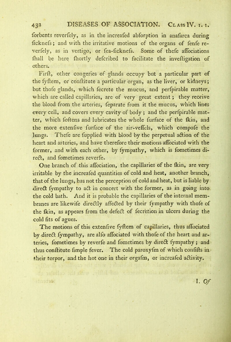forbents reverfely, as in the increafed abforption in anafarca during licknefs; and with the irritative motions of the organs of fenfe re- verfely, as in vertigo, or fea-hcknefs. Some of thefe alfociations fhall be here ftiortly defcribed to facilitate the inveftigation of others. Firft, other congeries of glands occupy but a particular part of the fyftem, or conftitute a particular organ, as the liver, or kidneys^ but thofe glands, which fecrete the mucus, and perfpirable matter, which are called capillaries, are of very great extent ; they receive the blood from the arteries, feparate from it the mucus, wdiich lines every cell, and covers every cavity of body ; and the perfpirable mat- ter, which foftens and lubricates the whole furface of the Ikin, and the more extendve furface of the air-veffels, which compofe the lungs. Thefe are fupplied with blood by the perpetual adion of the heart and arteries, and have therefore their motions alfociated with the former, and with each other, by fympathy, which is fometimes di- rect, and fometimes reverfe. One branch of this alfociation, the capillaries of the (kin, are very irritable by the increafed quantities of cold and heat, another branch, that of the lungs, has not the perception of cold and heat, but is liable by elired fympathy to ad in concert with the former, as in going into the cold bath. And it is probable the capillaries of the internal mem- branes are likewife diredly affeded by their fympathy with thofe of the fkin, as appears from the defed of fecretion in ulcers during the cold fits of agues. The motions of this extenfive fyftem of capillaries, thus alfociated by dired fympathy, are alfo alfociated with thofe of the heart and ar- teries, fometimes by reverfe and fometimes by dired fympathy; and thus conftitute frmple fever. The cold paroxyfm of which confifts in their torpor, and the hot one in their orgafm, or increafed adivity. I. Of