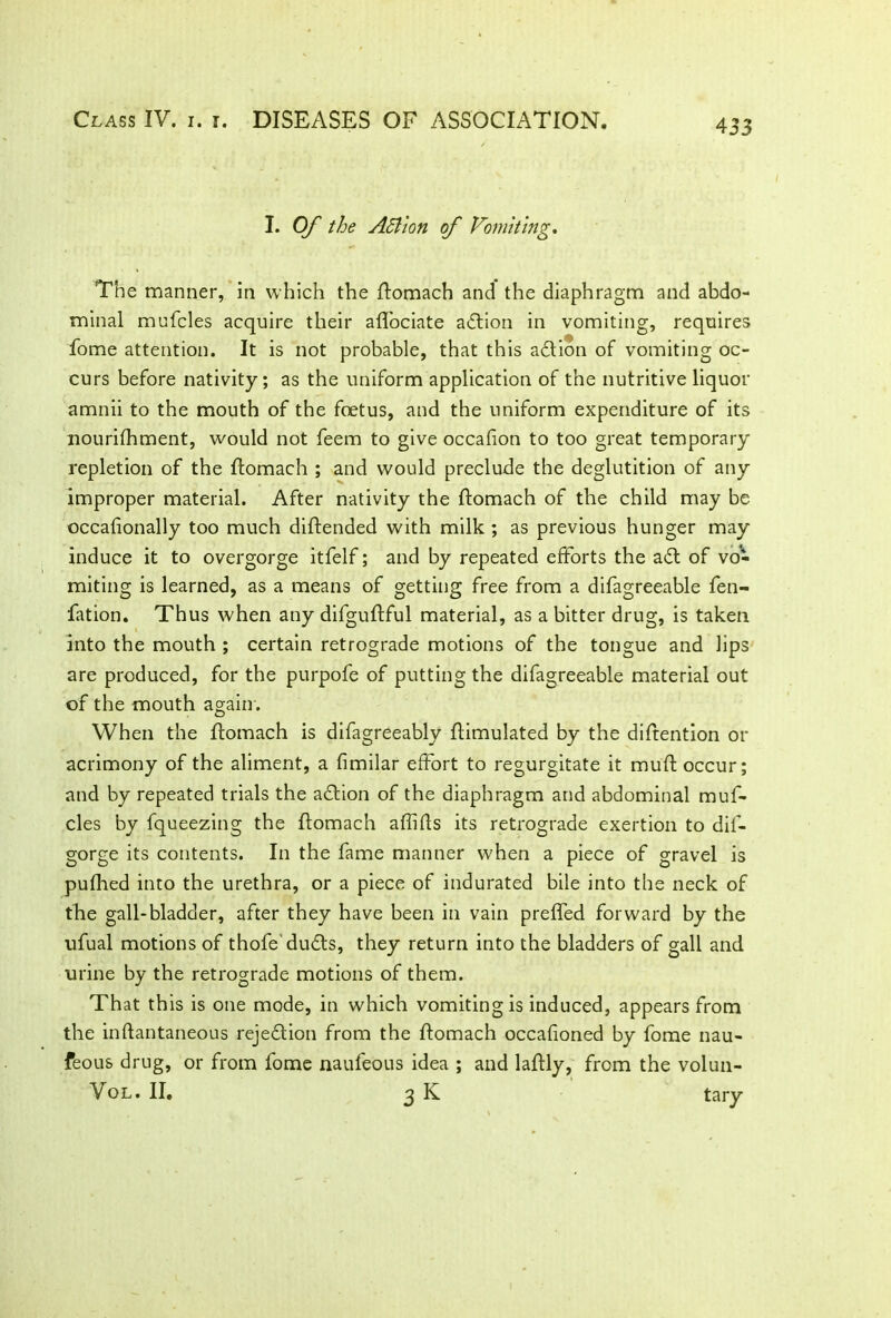 I. Of the Action if Vomiting. The manner, in which the ftomach and the diaphragm and abdo- minal mufcles acquire their affociate adtion in vomiting, requires fome attention. It is not probable, that this action of vomiting oc- curs before nativity; as the uniform application of the nutritive liquor amnii to the mouth of the foetus, and the uniform expenditure of its nourifhment, would not feem to give occafion to too great temporary repletion of the ftomach ; and would preclude the deglutition of any improper material. After nativity the ftomach of the child may be occafionally too much diftended with milk ; as previous hunger may induce it to overgorge itfelf; and by repeated efforts the adt of vo- miting is learned, as a means of getting free from a difagreeable fen- fation. Thus when any difguftful material, as a bitter drug, is taken into the mouth ; certain retrograde motions of the tongue and lips are produced, for the purpofe of putting the difagreeable material out of the mouth again. When the ftomach is difagreeably Simulated by the diftention or acrimony of the aliment, a fimilar effort to regurgitate it muft occur; and by repeated trials the adtion of the diaphragm and abdominal muf- cles by fqueezing the ftomach affifls its retrograde exertion to dif- gorge its contents. In the fame manner when a piece of gravel is pufhed into the urethra, or a piece of indurated bile into the neck of the gall-bladder, after they have been in vain preffed forward by the ufual motions of thofe dudts, they return into the bladders of gall and urine by the retrograde motions of them. That this is one mode, in which vomiting is induced, appears from the inftantaneous rejection from the ftomach occafioned by fome nau- feous drug, or from fome naufeous idea ; and laftly, from the volun- Vol. II. 3 K tary