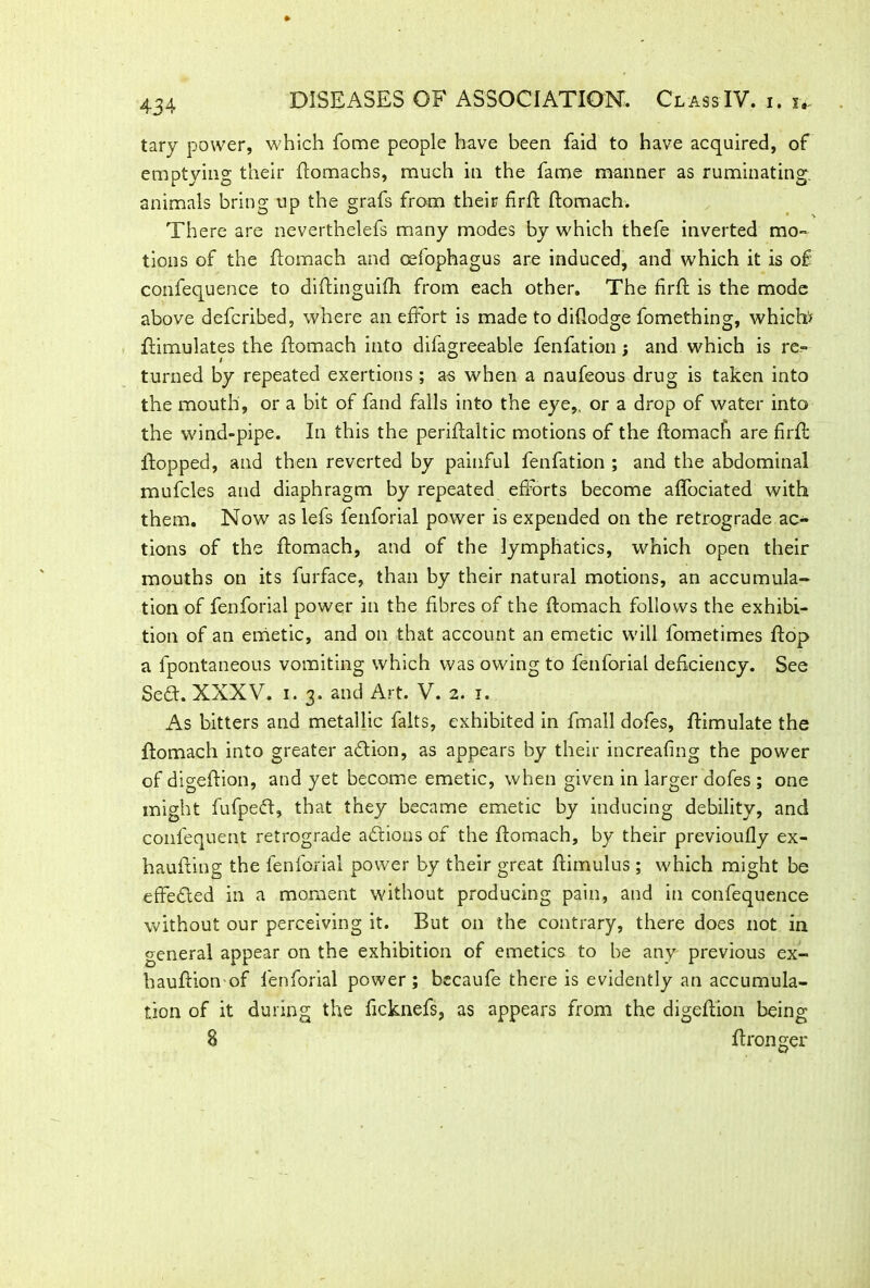 tary power, which fome people have been faid to have acquired, of emptying their ftomachs, much in the fame manner as ruminating, animals bring up the grafs from their firft ftomach. There are neverthelefs many modes by which thefe inverted mo- tions of the ftomach and celophagus are induced, and which it is of confequence to diftinguifh from each other. The firft is the mode above defcribed, where an effort is made to diftodge fomething, which/ ftimulates the ftomach into difagreeable fenfation; and which is re- turned by repeated exertions ; as when a naufeous drug is taken into the mouth, or a bit of fand falls into the eye,, or a drop of water into the wind-pipe. In this the periftaltic motions of the ftomach are firfi flopped, and then reverted by painful fenfation ; and the abdominal mufcles and diaphragm by repeated efforts become affociated with them. Now as lefs fenforial power is expended on the retrograde ac- tions of the ftomach, and of the lymphatics, which open their mouths on its furface, than by their natural motions, an accumula- tion of fenforial power in the fibres of the ftomach follows the exhibi- tion of an emetic, and on that account an emetic will fometimes flop a fpontaneous vomiting which was owing to fenforial deficiency. See Se£t. XXXV. 1.3. and Art. V. 2. 1. As bitters and metallic falts, exhibited in fmall dofes, ftimulate the ftomach into greater action, as appears by their increafing the power of digeftion, and yet become emetic, when given in larger dofes ; one might fufpeft, that they became emetic by inducing debility, and confequent retrograde actions of the ftomach, by their previoufly ex- haufting the fenforial power by their great ftiinulus; which might be effe&ed in a moment without producing pain, and in confequence without our perceiving it. But on the contrary, there does not in general appear on the exhibition of emetics to be any previous ex- hauftion of fenforial power; becaufe there is evidently an accumula- tion of it during the ficknefs, as appears from the digeftion being 8 ftronger