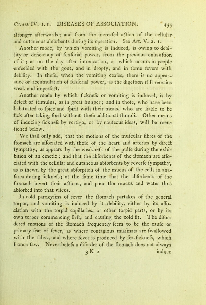 Wronger afterwards; and from the increafed adtion of the cellular and cutaneous abforbents during its operation. See Art. V. 2. 1. Another mode, by which vomiting is induced, is owing to debi- lity or deficiency of fenforial power, from the previous exhauFion of it ; as on the day after intoxication, or which occurs in people enfeebled with the gout, and in dropfy, and in fome fevers with debility. In thefe, when the vomiting ceafes, there is no appear- ance of accumulation of fenforial power, as the digeFion Fill remains weak and imperfedt. Another mode by which ficknefs or vomiting is induced, is by defedt of Fimulus, as in great hunger; and in thofe, who have been habituated to fpice and fpirit with their meals, who are liable to be lick after taking food without thefe additional Fimuli. Other means of inducing ficknefs by vertigo, or by naufeous ideas, will be men- tioned below. We fhall only add, that the motions of the mufcular fibres of the Fomach are aFociated with thofe of the heart and arteries by diredt fympathy, as appears by the weaknefs of the pulfe during the exhi- bition of an emetic ; and that the abforbents of the Fomach are aFb- ciated with the cellular and cutaneous abforbents by reverfe fympathy, as is Fiewn by the great abforption of the mucus of the cells in ana- farca during ficknefs; at the fame time that the abforbents of the Fomach invert their adtions, and pour the mucus and water thus abforbed into that vifcus. I11 cold paroxyfms of fever the Fomach partakes of the general torpor, and vomiting is induced by its debility, either by its afio- ciation with the torpid capillaries, or other torpid parts, or by its own torpor commencing firF, and caufing the cold fit. The difor- dered motions of the Fomach frequently feem to be the caufe or primary feat of fever, as where contagious miafmata are fwallowed with the faliva, and where fever is produced by fea-ficknefs, which I once faw. Ncverthelefs a diforder of the Fomach does not always 3 K 2 induce