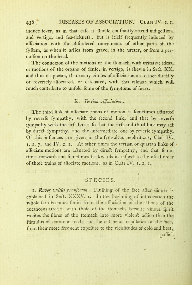induce fever, as in that cafe it fhould conftantly attend indigeftion, and vertigo, and fea-ticknefs ; but is itfelf frequently induced by affociation with the difordered movements of other parts of the fyftem, as when it arifes from gravel in the ureter, or from a per= cuftion on the head. The connexion of the motions of the ftomach with irritative ideas, or motions of the organs of fenfe, in vertigo, is ftiewn in Sedt. XX. and thus it appears, that many circles of affociation are either diredtly or reverfely affociated, or catenated, with this vifcus ; which will much contribute to unfold fome of the fymptoms of fever. K. 'Tertian associations * The third link of affociate trains of motion is fometimes actuated by reverfe fympathy, with the fecond link, and that by reverfe fympathy with the firft link ; fo that the firft and third link may a61 by diredt fympathy, and the intermediate one by reverfe fympathy. Of this inftances are given in the fyngultus nephriticus, Clafs IV. i. i. 7. and IV. 2. 1. At other times the tertian or quartan links of affociate motions are adtuated by diredt fympathy ; and that fome- times forwards and fometimes backwards in refpedt to the ufual order of thofe trains of affociate motions, as in Clafs IV. 1. 2, 1. I SPECIES. I. 'Rubor vultus pranforum. Flufhing of the face after dinner is explained in Sect. XXXV. 1. In the beginning of intoxication the whole Ikin becomes norid from the affociation of the actions of the cutaneous arteries with thofe of the ftomach, becaufe vinous fpirit excites the fibres of the ftomach into more violent adtion than the ftimulus of common food ; and the cutaneous capillaries of the face, from their more frequent expofure to the viciffitudes of cold and heat, po fiefs