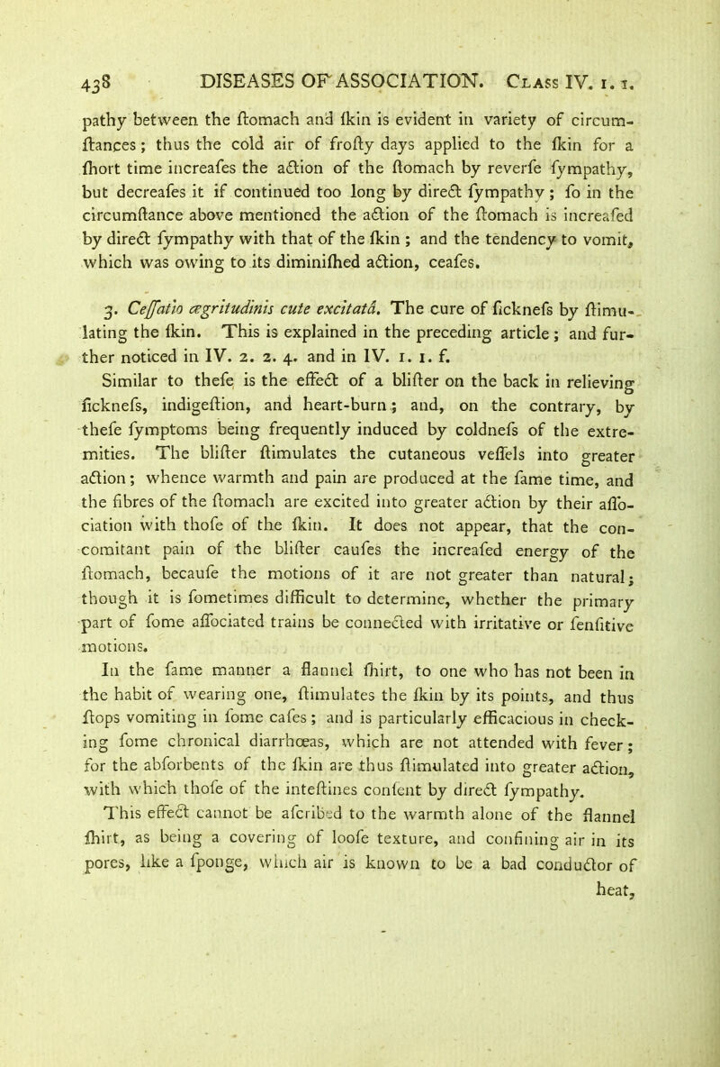 pathy between the flomach and fkin is evident in variety of circum- fiances ; thus the cold air of frofly days applied to the fkin for a fhort time increafes the adtion of the flomach by reverfe fympathy, but decreafes it if continued too long by diredl fympathv ; fo in the circumflance above mentioned the adtion of the flomach is increafed by diredl fympathy with that of the fkin ; and the tendency to vomit, which was owing to its diminifhed adtion, ceafes. 3. Ceffatio czgritudinis cute excitata. The cure of fcknefs by Simu- lating the fkin. This is explained in the preceding article ; and fur- ther noticed in IV. 2. 2. 4. and in IV. 1. 1. f. Similar to thefe is the effedt of a blifler on the back in relieving ficknefs, indigeflion, and heart-burn ; and, on the contrary, by thefe fymptoms being frequently induced by coldnefs of the extre- mities. The blifler flimulates the cutaneous veffels into greater adtion; whence warmth and pain are produced at the fame time, and the fibres of the flomach are excited into greater adtion by their affo- ciation with thofe of the fkin. It does not appear, that the con- comitant pain of the blifler caufes the increafed energy of the flomach, becaufe the motions of it are not greater than natural; though it is fometimes difficult to determine, whether the primary part of fome affociated trains be connected with irritative or fenfitive motions. In the fame manner a flannel fhirt, to one who has not been in the habit of wearing one, flimulates the fkin by its points, and thus flops vomiting in fome cafes ; and is particularly efficacious in check- ing fome chronical diarrhoeas, which are not attended with fever; for the abforbents of the fkin are thus flimulated into greater adtion, with which thofe of the mteflines content by direct fympathy. This effect cannot be afcribed to the warmth alone of the flannel fhirt, as being a covering of loofe texture, and confining air in its pores, like a fponge, which air is known to be a bad condudtor of heat,