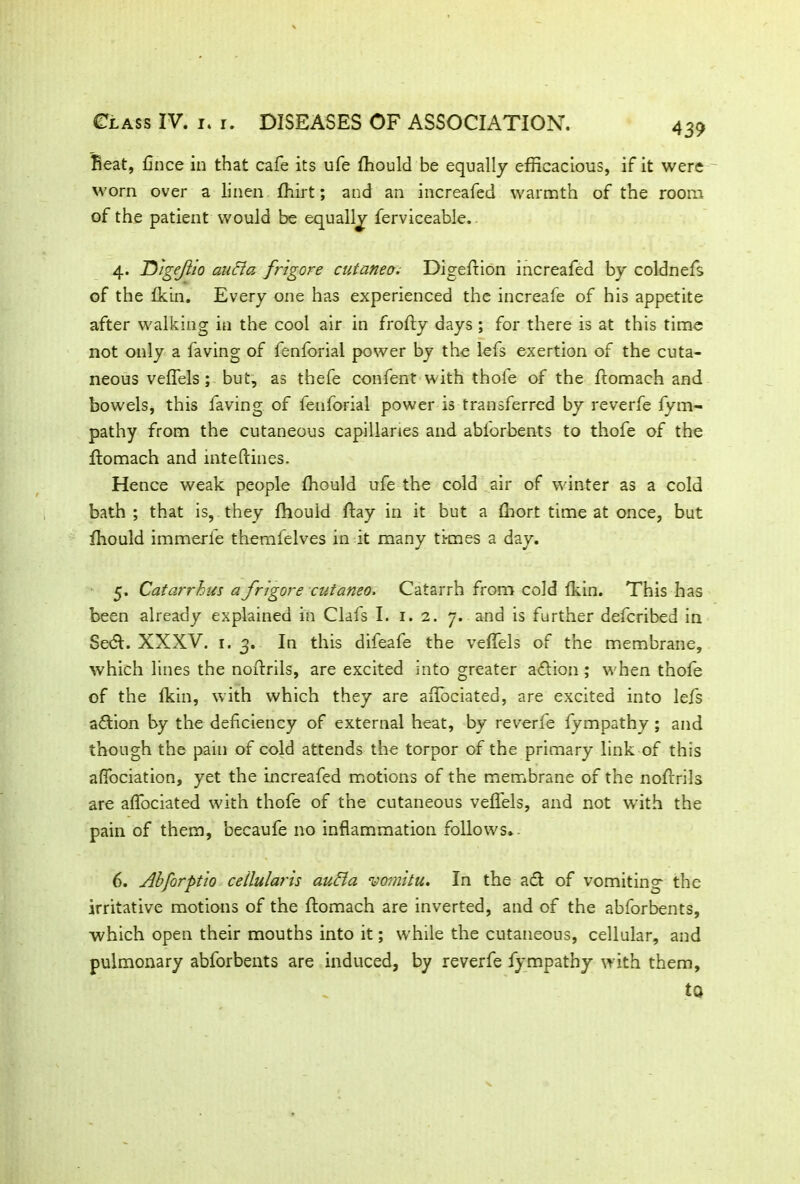 4 39 Beat, fince in that cafe its ufe ffiould be equally efficacious, if it were worn over a linen ffiirt; and an increafed warmth of the room of the patient would be equally ferviceable. 4. D'lgejlio audio, frigore cutaneo. Digeftion increafed by coldnefs of the fkin. Every one has experienced the increafe of his appetite after walking in the cool air in frofty days ; for there is at this time not only a faving of fenforial power by the lefs exertion of the cuta- neous veffels ; but, as thefe confent with thofe of the ftomach and bowels, this faving of fenforial power is transferred by reverfe fym- pathy from the cutaneous capillaries and abforbents to thofe of the ftomach and inteftines. Hence weak people ffiould ufe the cold air of winter as a cold bath ; that is, they fhouid flay in it but a ffiort time at once, but ffiould immerfe themfelves in it many times a day. 5. Catarrhus a frigore cutaneo. Catarrh from cold fkin. This has been already explained in Clafs I. 1. 2. 7. and is further defcribed in Se<5t. XXXV. 1.3. In this difeafe the veffels of the membrane, which lines the noftrils, are excited into greater action; when thofe of the fkin, with which they are aflbciated, are excited into lefs action by the deficiency of external heat, by reverfe fympathy ; and though the pain of cold attends the torpor of the primary link of this affociation, yet the increafed motions of the membrane of the noftrils are affociated with thofe of the cutaneous veffels, and not with the pain of them, becaufe no inflammation follows.. 6. Abforptio cellularis audio vomitu. In the act of vomiting' the irritative motions of the ftomach are inverted, and of the abforbents, which open their mouths into it; while the cutaneous, cellular, and pulmonary abforbents are induced, by reverfe fympathy with them, to