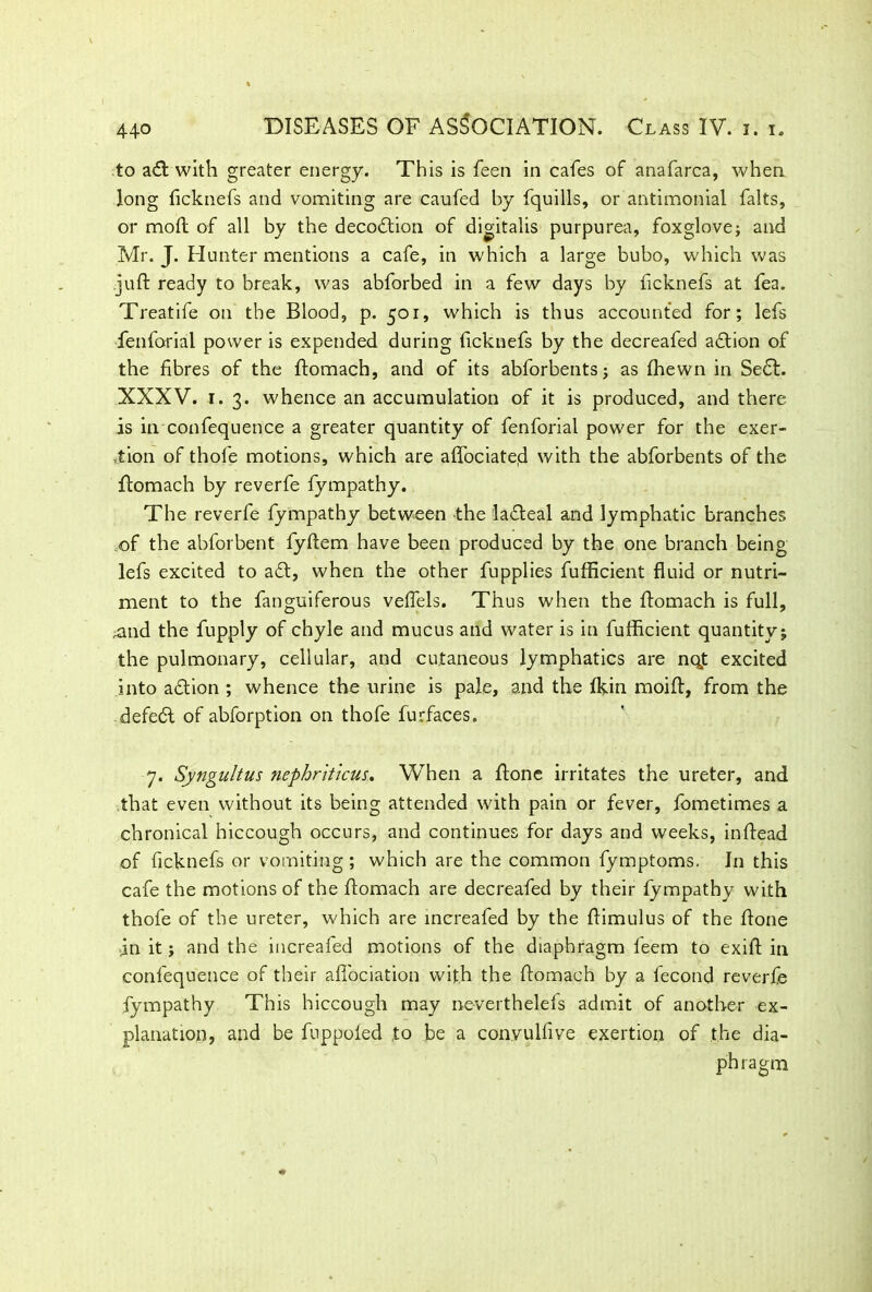 4+0 .to adt with greater energy. This is feen in cafes of anafarca, when long ficknefs and vomiting are caufed by fquills, or antimonial falts, or mod of all by the decodtion of digitalis purpurea, foxglove; and Mr. J. Hunter mentions a cafe, in which a large bubo, which was juft ready to break, was abforbed in a few days by ficknefs at fea. Treat ife on the Blood, p. 501, which is thus accounted for; lefs fenforial power is expended during ficknefs by the decreafed adtion of the fibres of the ftomach, and of its abforbents; as fhewn in Sect. XXXV. 1. 3. whence an accumulation of it is produced, and there is in confequence a greater quantity of fenforial power for the exer- tion of thole motions, which are affociateii with the abforbents of the ftomach by reverfe fympathy. The reverfe fympathy between the ladteal and lymphatic branches of the abforbent fyftem have been produced by the one branch being lefs excited to adt, when the other fupplies fufficient fluid or nutri- ment to the fanguiferous veflels. Thus when the ftomach is full, ^and the fupply of chyle and mucus and water is in fufficient quantity; the pulmonary, cellular, and cutaneous lymphatics are nq,t excited into action ; whence the urine is pale, and the fkin moift, from the defedl of abforption on thofe furfaces. 7. Syngultus nephriticus. When a ftone irritates the ureter, and that even without its being attended with pain or fever, fometimes a chronical hiccough occurs, and continues for days and weeks, inftead of ficknefs or vomiting ; which are the common fymptoms. In this cafe the motions of the ftomach are decreafed by their fympathy with thofe of the ureter, which are increafed by the ftimulus of the ftone in it; and the increafed motions of the diaphragm feem to exift in confequence of their aftociation with the ftomach by a lecond reverfe fympathy This hiccough may ne-verthelefs admit of another ex- planation, and be fnppoled to be a convulfive exertion of the dia- phragm
