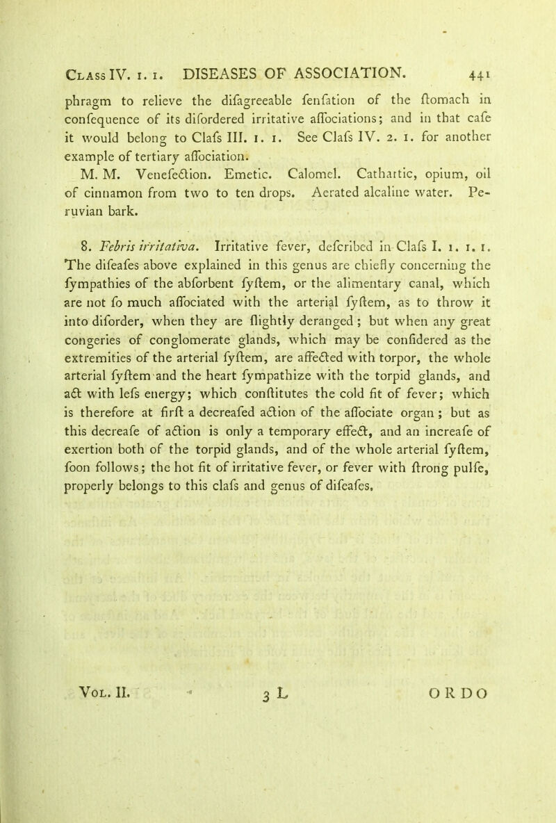 phragm to relieve the difagreeable fenfation of the ftomach in confequence of its difordered irritative aflociations; and in that cafe it would belong to Clafs III. 1. 1. See Clafs IV. 2. 1. for another example of tertiary aflociation. M. M. Venefedtion. Emetic. Calomel. Cathartic, opium, oil of cinnamon from two to ten drops. Aerated alcaline water. Pe- ruvian bark. 8. Febris irritativa. Irritative fever, defcribed in Clafs I. 1. 1. r. The difeafes above explained in this genus are chiefiy concerning the fympathies of the abforbent fyftem, or the alimentary canal, which are not fo much aflociated with the arterial fyftem, as to throw it into diforder, when they are flightly deranged ; but when any great congeries of conglomerate glands, which may be confidered as the extremities of the arterial fyftem, are affedted with torpor, the whole arterial fyftem and the heart fympathize with the torpid glands, and aft with lefs energy; which conftitutes the cold fit of fever; which is therefore at firft a decreafed adtion of the aflociate organ ; but as this decreafe of adtion is only a temporary effedt, and an increafe of exertion both of the torpid glands, and of the whole arterial fyftem, foon follows; the hot fit of irritative fever, or fever with ftrong pulfe, properly belongs to this clafs and genus of difeafes. 3 L VOL. II. O R DO
