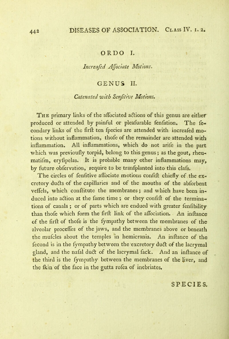 ORDO I. Increafed Ajjociate Motions, GENUS II. Catenated with Senfitive Motions* The primary links of the aflbciated actions of this genus are either produced or attended by painful or pleafurable fenfation. The fe° condary links of the firfl: ten fpecies are attended with increafed mo- tions without inflammation, thofe of the remainder are attended with inflammation. All inflammations, which do not arife in the part which was previoufly torpid, belong to this genus; as the gout, rheu- matifm, eryfipelas. It is probable many other inflammations may,, by future obfervation, require to be tranfplanted into this clafs. The circles of fenfitive aflociate motions confifl: chiefly of the ex- cretory ducfts of the capillaries and of the mouths of the abforbent veflels, which conftitute the membranes; and which have been in- duced into a&ion at the fame time; or they confifl; of the termina- tions of canals ; or of parts which are endued with greater fenfibility than thofe which form the firft link of the aflociation. An inftance of the firfl: of thofe is the fympathy between the membranes of the alveolar procefles of the jaws, and the membranes above or beneath the mufcles about the temples in hemicrania. An inflance of the fecond is in the fympathy between the'excretory du£t of the lacrymal gland, and the nafal du£t of the lacrymal fack. And an inftance of the third is the fympathy between the membranes of the fiver, and the lkin of the face in the gutta rofea of inebriates. SPECIES.