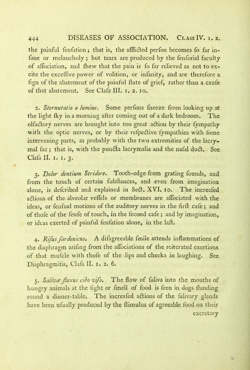 the painful fenfation; that is, the affiifted perfon becomes fo far in- fane or melancholy ; but tears are produced by the fenforial faculty of affociation, and fhew that the pain is fo far relieved as not to ex- cite the exceffive power of volition, or infanity, and are therefore a fign of the abatement of the painful Hate of grief, rather than a. caufe of that abatement. See Clafs III. i. 2. 10. 2. Sternutatio a famine. Some perfons fneeze from looking up at the light Iky in a morning after coming out of a dark bedroom. The olfactory nerves are brought into too great action by their fympathy with the optic nerves, or by their refpeftive fympathies with fome intervening parts, as probably with the two extremities of the lacry- mal fac ; that is, with the pun<5ta lacrymalia and the nafal du&. See Clafs II. 1. 1.3. 3. Dolor dentium Stridore. Tooth-edge from grating founds, and from the touch of certain fubftances, and even from imagination alone, is defcribed and explained in Sefl. XVE 10. The increafed actions of the alveolar veffels or membranes are alfociated with the ideas, or fenfual motions of the auditory nerves in the firft cafe; and of thofe of the fenfe of touch, in the fecond cafe ; and by imagination* or ideas exerted of painful fenfation alone, in the lafh 4. Rifus fardonicus. A difagreeable fmile attends inflammations of the diaphragm arifing from the alfociations of the reiterated exertions of that mufcle with thofe of the lips and cheeks in laughing. See Diaphragmitis, Clafs II. 1. 2. 6. 5. Salivee fluxus cibo vifo. The flow of faliva into the mouths of hungry animals at the fight or fmell of food is feen in dogs Handing round a dinner-table. The increafed aflions of the falivary glands have been ufually produced by the ftimulus of agreeable food on their excretory