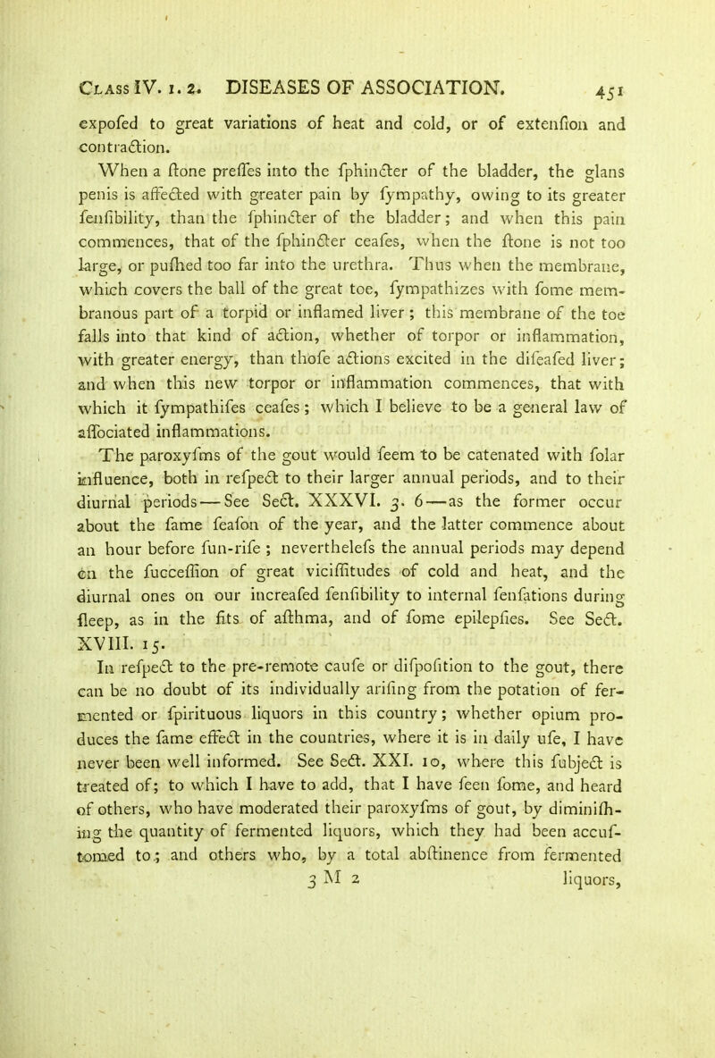 45* expofed to great variations of heat and cold, or of extenfion and contraction. When a (tone prefles into the fphin&er of the bladder, the glans penis is affeCted with greater pain by fympathy, owing to its greater fallibility, than the fphinCter of the bladder; and when this pain commences, that of the fphinCter ceafes, when the ftone is not too large, or pulhed too far into the urethra. Thus when the membrane, which covers the ball of the great toe, fympathizes with fome mem- branous part of a torpid or inflamed liver; this membrane of the toe falls into that kind of aCtion, whether of torpor or inflammation, with greater energy, than thofe actions excited in the difeafed liver; and when this new torpor or inflammation commences, that with which it fympathifes ceafes ; which I believe to be a general law of aflociated inflammations. The paroxyfms of the gout would feem to be catenated with folar influence, both in refpeCt to their larger annual periods, and to their diurnal periods — See Seel. XXXVI. 3. 6 — as the former occur about the fame feafon of the year, and the latter commence about an hour before fun-rife ; neverthelefs the annual periods may depend cn the fucceflion of great viciflitudes of cold and heat, and the diurnal ones on our increafed fenlibility to internal fenfations during fleep, as in the fits of althma, and of fome epilepfies. See SeCl. XVIII. 15. In refpeCl to the pre-remote caufe or difpofition to the gout, there can be no doubt of its individually arifing from the potation of fer- mented or fpirituous liquors in this country; whether opium pro- duces the fame efFeCl in the countries, where it is in daily ufe, I have never been well informed. See SeCl. XXI. 10, where this fubject is treated of; to which I have to add, that I have feen fome, and heard of others, who have moderated their paroxyfms of gout, by diminifh- ing the quantity of fermented liquors, which they had been accuf- tomed to.; and others who, by a total abftinence from fermented 3 M 2 liquors,