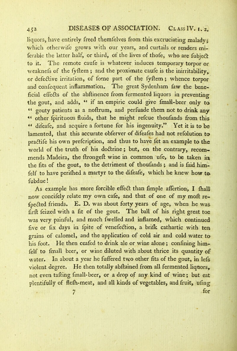 liquors, have entirely freed themfelves from this excruciating malady; which otherwife grows with our years, and curtails or renders mi- ferabie the latter half, or third, of the lives of thofe, who are fubjedt to it. The remote caufe is whatever induces temporary torpor or weaknefs of the fyftem ; and the proximate caufe is the inirritability,, or defective irritation, of fome part of the lyftem ; whence torpor and confequent inflammation. The great Sydenham faw the bene- ficial effects of the abftinence from fermented liquors in preventing the gout, and adds, “ if an empiric could give fmall-beer only to “ gouty patients as a noftrum, and perfuade them not to drink any “ other fpirituous fluids, that he might refcue thoufands from this “ difeafe, and acquire a fortune for his ingenuity.” Yet it is to be lamented, that this accurate obferver of difeafes had not refolution to pra£tife his own prefcription, and thus to have fet an example to the world of the truth of his do&rine; but, on the contrary,, recom- mends Madeira, the ftrongeft wine in common ufe, to be taken in the fits of the gout, to the detriment of thoufands ; and is faid him- felf to have perilhed a martyr to the difeafe, which he knew how to fubdue! As example has more forcible effect than Ample aflertion, I fhalli now concifely relate my own cafe, and that of one of my moft re- fpe&ed friends. E. D. was about forty years of age, when he was firft feized with a fit of the gout. The ball of his right great toe was very painful, and much fwelled and inflamed, which continued five or fix days in fpite of venefe&ion, a brifk cathartic with ten grains of calomel, and the application of cold air and cold water to his foot. He then ceafed to drink ale or wine alone ; confining him- felf to fmall beer, or wine diluted with about thrice its quantity of water. In about a year he fuffered two other fits of the gout, in lefs violent degree. He then totally abftained from all fermented liquors, not even tailing fmall-beer, or a drop of any kind of wine; but eat plentifully of flelh-meat, and all kinds of vegetables, and fruit, ufing 7 for