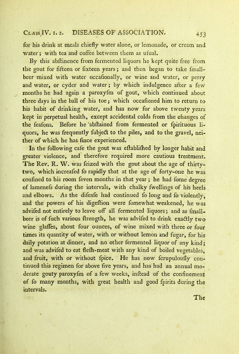 for his drink at meals chiefly water alone, or lemonade, or cream and water; with tea and coffee between them as ufual. By this abstinence from fermented liquors he kept quite free from the gout for fifteen or fixteen years; and then began to take fmall- beer mixed with water occasionally, or wine and water, or perry and water, or cyder and water; by which indulgence after a few months he had again a paroxyfm of gout, which continued about three days in the ball of his toe; which occafioned him to return to his habit of drinking water, and has now for above twenty years kept in perpetual health, except accidental colds from the changes of the feafons. Before he 'abstained from fermented or fpirituous li- quors, he was frequently fubjeft to the piles, and to the gravel, nei- ther of which he has Since experienced. In the following cafe the gout was established by longer habit and greater violence, and therefore required more cautious treatment. The Rev. R. W. was feized with the gout about the age of thirty- two, which increafed fo rapidly that at the age of forty-one he was confined to his room feven months in that year ; he had fome degree of lamenefs during the intervals, with chalky fwellings of hrs heels and elbows. As the difeafe had continued fo long and fo violently, and the powers of his digeftion were fomewhat weakened, he was advifed not entirely to leave off all fermented liquors; and as fmall- beer is of fuch various Strength, he was advifed to drink exactly two wine glaSTes, about four ounces, of wine mixed with three or four times its quantity of water, with or without lemon and fugar, for his daily potation at dinner, and no other fermented liquor of any kind; and was advifed to eat fleSh-meat with any kind of boiled vegetables, and fruit, with or without fpice. He has now fcrupuloufly con- tinued this regimen for above five years, and has had an annual mo- derate gouty paroxyfm of a few weeks, inftead of the confinement of fo many months, with great health and good Spirits during the intervals. The