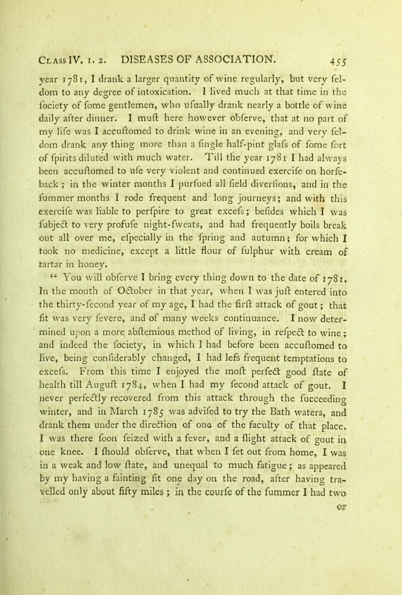 year 1781, I drank a larger quantity of wine regularly, but very fel- dom to any degree of intoxication. I lived much at that time in the fociety of fome gentlemen, who ufually drank nearly a bottle of wine daily after dinner. I muft here however obferve, that at no part of my life was I accuftomed to drink wine in an evening, and very fel- dom drank any thing more than a Angle half-pint glafs of fome fort of fpirits diluted with much water. Till the year 1781 I had always been accuftomed to ufe very violent and continued exercife on horfe- back ; in the winter months I purfued all field diverfions, and in the fummer months I rode frequent and long journeys; and with this exercife was liable to perfpire to great excefs; befides which I was fubjeft to very profufe night-fvveats, and had frequently boils break out all over me, efpecially in the fpring and autumn; for which I took no medicine, except a little flour of fulphur with cream of tartar in honey. You will obferve I bring every thing down to the date of 1781, In the month of October in that year, when I was juft entered into the thirty-fecond year of my age, I had the fir ft attack of gout; that fit was very levere, and of many weeks continuance. I now deter- mined upon a more abftemious method of living, in refped to wine; and indeed the fociety, in which I had before been accuftomed to live, being confiderably changed, I had lefs frequent temptations to excefs. From this time I enjoyed the moft perfed good ftate of health till Auguft 1784, when I had my fecond attack of gout. I never perfedly recovered from this attack through the fucceeding winter, and in March 1785 was ad'vifed to try the Bath waters, and drank them under the direction of one of the faculty of that place. I was there foon feized with a fever, and a flight attack of gout in one knee. I fhould obferve, that when I fet out from home, I was in a weak and low ftate, and unequal to much fatigue; as appeared by my having a fainting fit one day on the road, after having tra- velled only about fifty miles; in the courfe of the fummer I had two or
