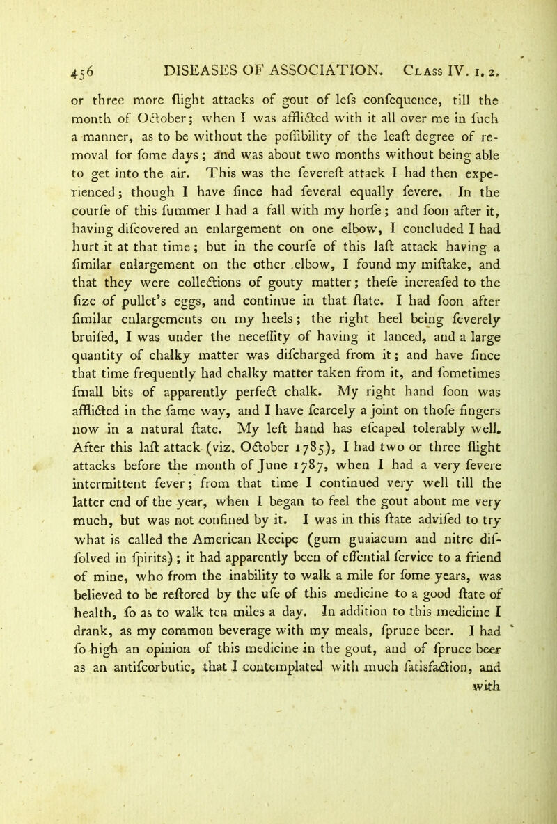 or three more flight attacks of gout of lefs confequence, till the month of October; when I was afflicted with it all over me in fuch a manner, as to be without the poflibility of the lead degree of re- moval for fome days; and was about two months without being able to get into the air. This was the fevered: attack I had then expe- rienced j though I have fince had feveral equally fevere. In the courfe of this fummer I had a fall with my horfe; and foon after it, having difcovered an enlargement on one elbow, I concluded I had hurt it at that time; but in the courfe of this lad attack having a fimilar enlargement on the other .elbow, I found my midake, and that they were cohesions of gouty matter; thefe increafed to the fize of pullet’s eggs, and continue in that date. I had foon after fimilar enlargements on my heels; the right heel being feverely bruifed, I was under the necedity of having it lanced, and a large quantity of chalky matter was difcharged from it; and have fince that time frequently had chalky matter taken from it, and fometimes fmall bits of apparently perfed chalk. My right hand foon was affii&ed in the fame way, and I have fcarcely a joint on thofe fingers now in a natural date. My left hand has efcaped tolerably well. After this lad attack (viz. October 1785), I had two or three flight attacks before the month of June 1787, when I had a very fevere intermittent fever; from that time I continued very well till the latter end of the year, when I began to feel the gout about me very much, but was not confined by it. I was in this date advifed to try what is called the American Recipe (gum guaiacum and nitre dif- folved in fpirits) ; it had apparently been of eflential fervice to a friend of mine, who from the inability to walk a mile for fome years, was believed to be redored by the ufe of this medicine to a good date of health, fo as to walk ten miles a day. In addition to this medicine I drank, as my common beverage with my meals, fpruce beer. I had fo high an opinion of this medicine in the gout, and of fpruce beer as an antifcorbutic, that I contemplated with much fatisfadion, and with