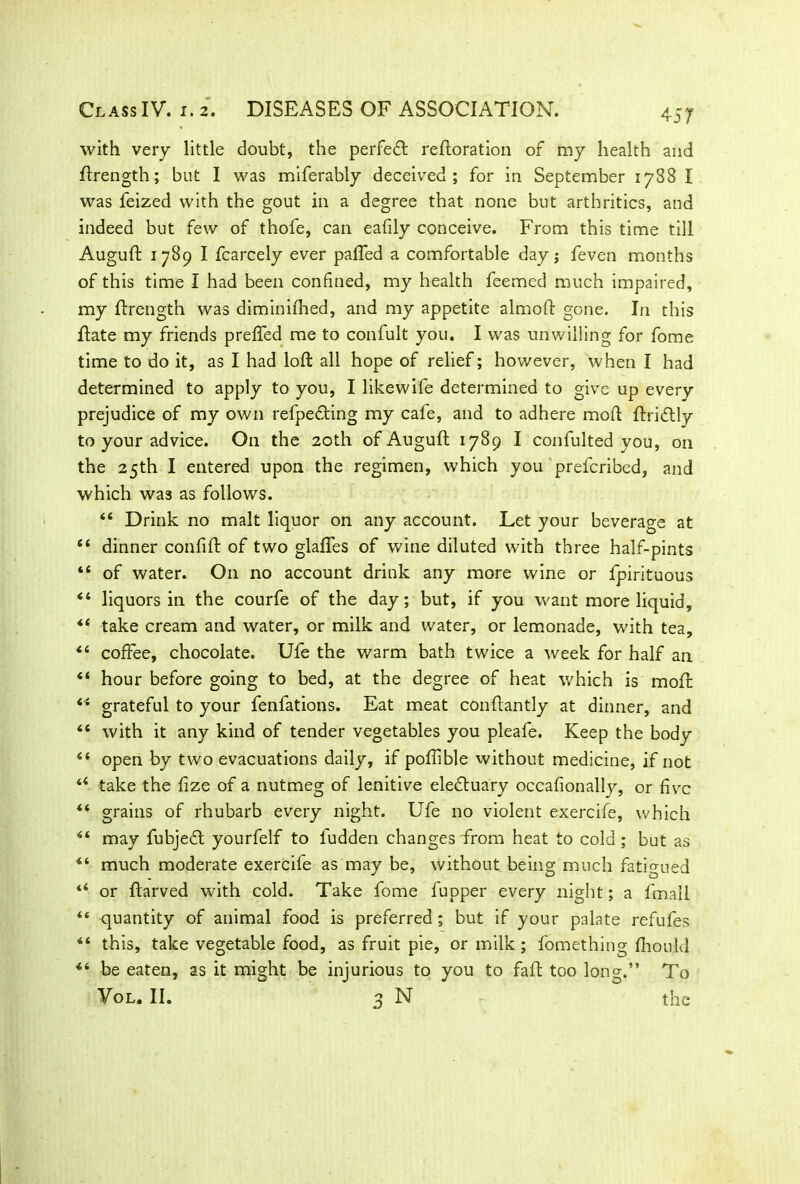 with very little doubt, the perfect reftoration of my health and ftrength; but I was miferably deceived; for in September 1788 I was feized with the gout in a degree that none but artbritics, and indeed but few of thofe, can eafily conceive. From this time till Auguft 1789 I fcarcely ever palled a comfortable day; feven months of this time I had been confined, my health feemed much impaired, my flrength was diminilhed, and my appetite almoft gone. In this Hate my friends prelfed me to confult you. I was unwilling for fome time to do it, as I had loft all hope of relief; however, when I had determined to apply to you, I likewife determined to give up every prejudice of my own refpedting my cafe, and to adhere mod ftridtly to your advice. O11 the 20th of Auguft 1789 I confulted you, on the 25th I entered upon the regimen, which you preferibed, and which was as follows. “ Drink no malt liquor on any account. Let your beverage at “ dinner confift of two glaftes of wine diluted with three half-pints “ of water. On no account drink any more wine or fpirituous “ liquors in the courfe of the day; but, if you want more liquid, “ take cream and water, or milk and water, or lemonade, with tea, “ coffee, chocolate. Ufe the warm bath twice a week for half an “ hour before going to bed, at the degree of heat which is moll: “ grateful to your fenfations. Eat meat conftantly at dinner, and <c with it any kind of tender vegetables you pleafe. Keep the body “ open by two evacuations daily, if poftible without medicine, if not u take the lize of a nutmeg of lenitive eledtuary occafionally, or five “ grains of rhubarb every night. Ufe no violent exercife, which may fubjedt yourfelf to ludden changes from heat to cold; but as much moderate exercife as may be, without being much fatigued or ftarved with cold. Take fome fupper every night; a fmall “ quantity of animal food is preferred ; but if your palate refufes “ this, take vegetable food, as fruit pie, or milk ; fomething Ihou.ld be eaten, as it might be injurious to you to fall too long.” To Vol. II. 3 N the