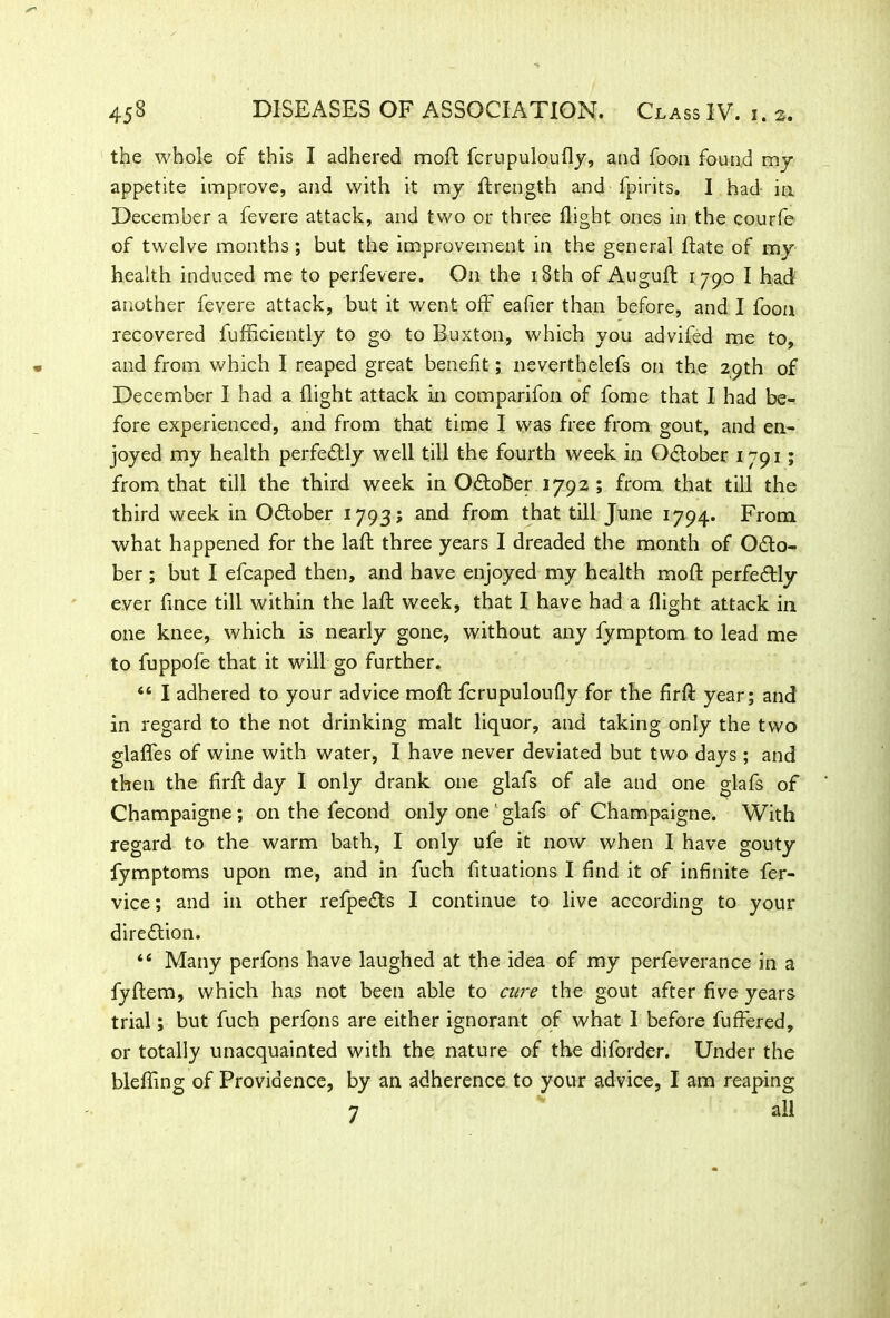 the whole of this I adhered mod fcrupuloufly, and foon found my appetite improve, and with it my flrength and fpirits. I had in December a fevere attack, and two or three flight ones in the courfe of twelve months; but the improvement in the general Bate of my health induced me to perfevere. On the 18th of Augufl 1790 I had another fevere attack, but it went off eafier than before, and I foon recovered fufficiently to go to Buxton, which you advifed me to, and from which I reaped great benefit; neverthelefs on the 29th of December I had a flight attack in comparifon of fome that I had be- fore experienced, and from that time I was free from gout, and en- joyed my health perfectly well till the fourth week in October 1791; from that till the third week in O&ober 1792 ; from that till the third week in Odober 1793; and from that till June 1794. From what happened for the laft three years I dreaded the month of Odo- ber ; but I efcaped then, and have enjoyed my health moft perfectly ever flnce till within the lafl: week, that I have had a flight attack in one knee, which is nearly gone, without any fymptom to lead me to fuppofe that it will go further. 46 I adhered to your advice moft fcrupuloufly for the firfl: year; and in regard to the not drinking malt liquor, and taking only the two glafles of wine with water, I have never deviated but two days ; and then the firft day I only drank one glafs of ale and one glafs of Champaigne; on the fecond only one ‘ glafs of Champaigne. With regard to the warm bath, I only ufe it now when I have gouty fymptoms upon me, and in fuch fituations I find it of infinite fer- vice; and in other refpeds I continue to live according to your direction. 44 Many perfons have laughed at the idea of my perfeverance in a fyftem, which has not been able to cure the gout after five years trial; but fuch perfons are either ignorant of what I before fufFered, or totally unacquainted with the nature of the diforder. Under the blefling of Providence, by an adherence to your advice, I am reaping 7 all
