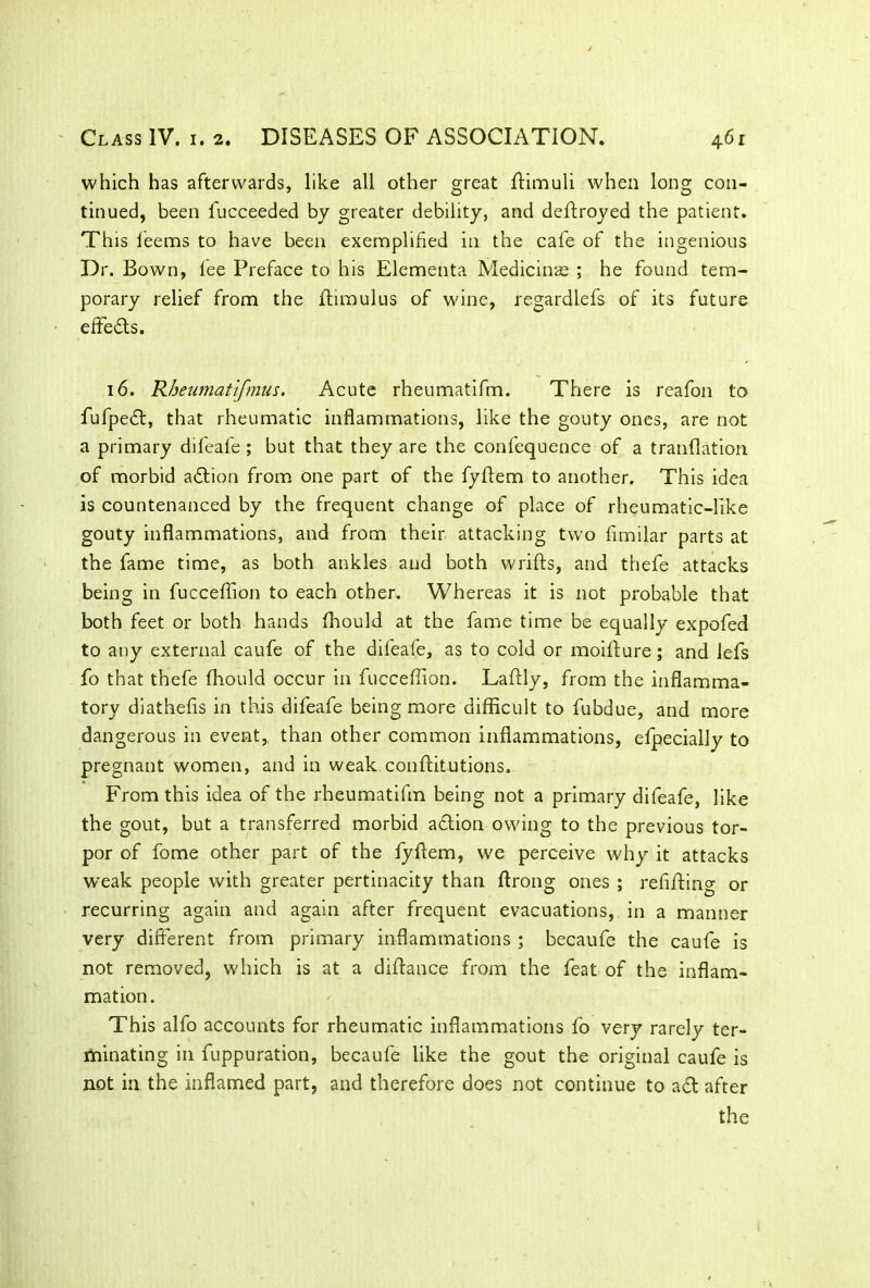 which has afterwards, like all other great ftimuli when long con- tinued, been fucceeded by greater debility, and deftroyed the patient. This leems to have been exemplified in the cafe of the ingenious Dr. Bown, lee Preface to his Elementa Medicinae ; he found tem- porary relief from the ftimulus of wine, regardlefs of its future effeds. 16. Rheumatifmus. Acute rheumatifm. There is reafon to fufped, that rheumatic inflammations, like the gouty ones, are not a primary difeafe ; but that they are the confequence of a tranflation of morbid adion from one part of the fyffem to another. This idea is countenanced by the frequent change of place of rheumatic-like gouty inflammations, and from their attacking two fimilar parts at the fame time, as both ankles and both wrifts, and thefe attacks being in fucceffion to each other. Whereas it is not probable that both feet or both hands fhould at the fame time be equally expofed to any external caufe of the difeafe, as to cold or moifture; and lefs fo that thefe fhould occur in fucceffion. Laflly, from the inflamma- tory diathefis in this difeafe being more difficult to fubdue, and more dangerous in event, than other common inflammations, efpecially to pregnant women, and in weak conftitutions. From this idea of the rheumatifm being not a primary difeafe, like the gout, but a transferred morbid adion owing to the previous tor- por of fome other part of the fyftem, we perceive why it attacks weak people with greater pertinacity than ftrong ones ; refiftino- or recurring again and again after frequent evacuations, in a manner very different from primary inflammations ; becaufe the caufe is not removed, which is at a diftance from the feat of the inflam- mation. This alfo accounts for rheumatic inflammations fo very rarely ter- minating in fuppuration, becaufe like the gout the original caufe is not in the inflamed part, and therefore does not continue to ad after the