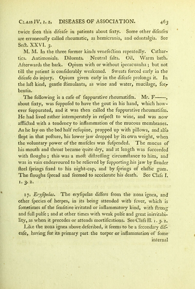twice feen this difeafe in patients about fixty. Some other difeafes are erroneoufly called rheumatic, as hemicrania, and odontalgia. See Seft. XXVI. 3. M. M. In the three former kinds venefeftion repeatedly. Cathar- tics. Antimonials. Diluents. Neutral falts. Oil. Warm bath. Afterwards the bark. Opium with or without ipecacuanha ; but not till the patient is confiderably weakened. Sweats forced early in the difeafe do injury. Opium given early in the difeafe prolongs it. In the laft kind, gentle ftimulants, as wine and water, mucilage, for^ bentia. The following is a cafe of fuppurative rheumatifm. Mr. F , about fixty, was fuppofed to have the gout in his hand, which how- ever fuppurated, and it was then called the fuppurative rheumatifm. He had lived rather intemperately in refpedt to wine, and was now affli&ed with a tendency to inflammation of the mucous membranes. As he lay on the bed half refupine, propped up with pillows, and alfo flept in that pofture, his lower jaw dropped by its own weight, when the voluntary power of the mufcles was fufpended. The mucus of his mouth and throat became quite dry, and at length was fucceeded with Houghs ; this was a mod diftreffing circumftance to him, and was in vain endeavoured to be relieved by fupporting his jaw by (lender Heel fprings fixed to his night-cap, and by fprings of elaftic gum. The (loughs fpread and feemed to accelerate his death. See Clafs I. 1. 3. 2. 17. EryJJpelas. The eryfipelas differs from the zona ignea, and other fpecies of herpes, in its being attended with fever, which is fometimes of the fenfitive irritated or inflammatory kind, with (Long and full pulfe ; and at other times with weak pulfe and great inirritabi- lity, as when it precedes or attends mortifications. See Clafs II. j • 3. 2. Like the zona ignea above defcribed, it feems to be a fecondary dif- eafe, having for its primary part the torpor or inflammation of fome internal