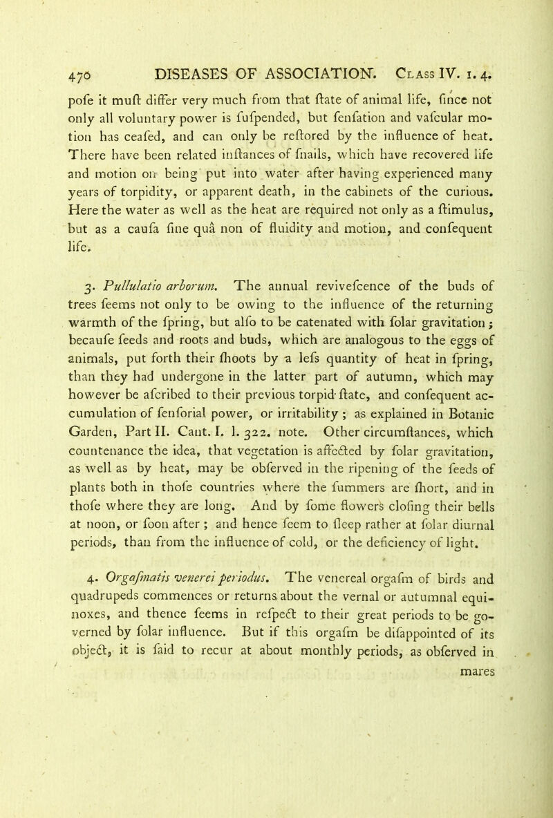 pofe it muft differ very much from that date of animal life, fmcc not only all voluntary power is fufpended, but fenfation and vafcular mo- tion has ceafed, and can only be reftored by the influence of heat. There have been related inftances of fnails, which have recovered life and motion on being put into water after having experienced many years of torpidity, or apparent death, in the cabinets of the curious. Here the water as well as the heat are required not only as a ftimulus, but as a caufa fine qua non of fluidity and motion, and confequent life. 3. Pullulatio arborum. The annual revivefcence of the buds of trees feems not only to be owing to the influence of the returning warmth of the fpring, but alfo to be catenated with folar gravitation; becaufe feeds and roots and buds, which are analogous to the eggs of animals, put forth their fhoots by a lefs quantity of heat in fpring, than they had undergone in the latter part of autumn, which may however be afcribed to their previous torpid-ftate, and confequent ac- cumulation of fenforia! power, or irritability ; as explained in Botanic Garden, Part II. Cant. I. 1. 322. note. Other circumftances, which countenance the idea, that vegetation is affefited by folar gravitation, as well as by heat, may be obferved in the ripening of the feeds of plants both in thofe countries where the fummers are fhort, and in thofe where they are long. And by feme flowers clofing their bells at noon, or foon after ; and hence feem to fleep rather at folar diurnal periods, than from the influence of cold, or the deficiency of light. 4. Qrgafmatis venereiperiodus. The venereal orgafm of birds and quadrupeds commences or returns about the vernal or autumnal equi- noxes, and thence feems in refpeft to their great periods to be go- verned by folar influence. But if this orgafm be difappointed of its objedt, it is faid to recur at about monthly periods, as obferved in mares