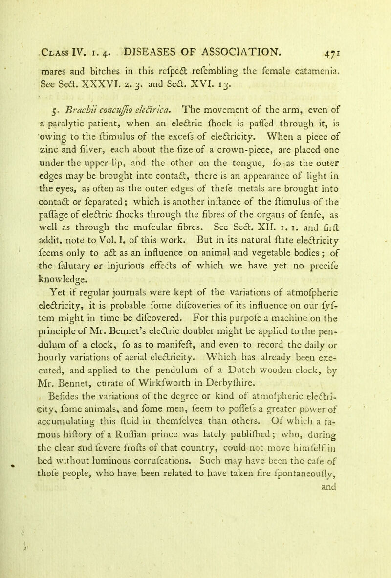 mares and bitches in this refpeft refembling the female catamenia. See Sed. XXXVI. 2. 3, and Sea. XVI. 13. 5, Brachii concujfio eleBrica. The movement of the arm, even of a paralytic patient, when an elearic fhock is palled through it, is owing to the flimulus of the excefs of eleflricity. When a piece of zinc and filver, each about the fize of a crown-piece, are placed one under the upper lip, and the other on the tongue, fo as the outer edges may be brought into contaa, there is an appearance of light in the eyes, as often as the outer, edges of thefe metals are brought into contaa or feparated; which is another inftance of the flimulus of the paflage of elearic fhocks through the fibres of the organs of fenfe, as well as through the mufcular fibres. See Sea. XII. 1. 1. and fird addit. note to Vol. I. of this work. But in its natural flate elearicity feems only to aa as an influence on animal and vegetable bodies; of the falutary er injurious efFe&s of which we have yet no precife knowledge. Yet if regular journals were kept of the variations of atmofpheric elearicity, it is probable fome difcoveries of its influence on our fyf- tem might in time be difcovered. For this purpofe a machine on the principle of Mr. Bennet’s elearic doubler might be applied to the pen- dulum of a clock, fo as to manifeft, and even to record the daily or hourly variations of aerial elearicity. Which has already been exe- cuted, and applied to the pendulum of a Dutch wooden clock, by Mr. Bennet, curate of Wirkfworth in Derbyfhire. Befldes the variations of the degree or kind of atmofpheric eleftri- eity, fome animals, and fome men, feem to pofl'els a greater power of accumulating this fluid in themielves than others. Of which a fa- mous hiftory of a Ruffian prince was lately publifhed; who, during the clear and fevere frofts of that country, could not move himfelf in bed without luminous corrufcations. Such may have been the cafe of thofe people, who have been related to have taken fire fpontaneoufly, and
